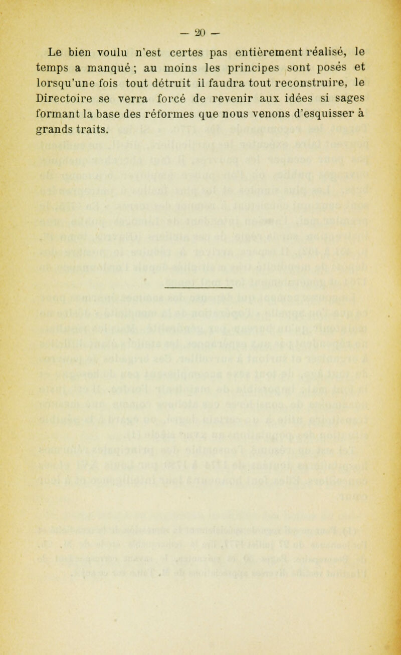 Le bien voulu n'est certes pas entièrement réalisé, le temps a manqué ; au moins les principes sont posés et lorsqu'une fois tout détruit il faudra tout reconstruire, le Directoire se verra forcé de revenir aux idées si sages formant la base des réformes que nous venons d'esquisser à grands traits.
