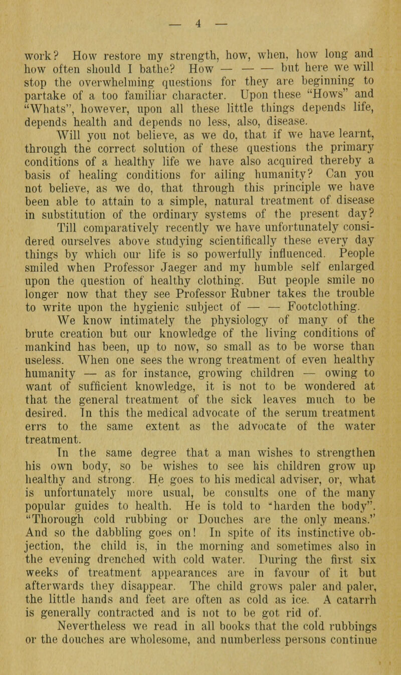 work? How restore my strength, how, when, how long and how often should I bathe? How — but here we will stop the overwhelming questions for they are beginning to partake of a too familiar character. Upon these Hows and Whats, however, upon all these little things depends life, depends health and depends no less, also, disease. Will you not believe, as we do, that if we have learnt, through the correct solution of these questions the primary conditions of a healthy life we have also acquired thereby a basis of healing conditions for ailing humanity? Can you not believe, as we do, that through this principle we have been able to attain to a simple, natural treatment of disease in substitution of the ordinary systems of the present day? Till comparatively recently we have unfortunately consi- dered ourselves above studying scientifically these every day things by which our life is so powerfully influenced. People smiled when Professor Jaeger and my humble self enlarged upon the question of healthy clothing. But people smile no longer now that they see Professor Rubner takes the trouble to write upon the hygienic subject of — — Footclothing. We know intimately the physiology of many of the brute creation but our knowledge of the living conditions of mankind has been, up to now, so small as to be worse than useless. When one sees the wrong treatment of even healthy humanity — as for instance, growing children — owing to want of sufficient knowledge, it is not to be wondered at that the general treatment of the sick leaves much to be desired. In this the medical advocate of the serum treatment errs to the same extent as the advocate of the water treatment. Tn the same degree that a man wishes to strengthen his own body, so be wishes to see his children grow up healthy and strong. He goes to his medical adviser, or, what is unfortunately more usual, be consults one of the many popular guides to health. He is told to harden the body. Thorough cold rubbing or Douches are the only means. And so the dabbling goes on! In spite of its instinctive ob- jection, the child is, in the morning and sometimes also in the evening drenched with cold water. During the first six weeks of treatment appearances are in favour of it but afterwards they disappear. The child grows paler and paler, the little hands and feet are often as cold as ice. A catarrh is generally contracted and is not to be got rid of. Nevertheless we read in all books that the cold rubbings or the douches are wholesome, and numberless persons continue