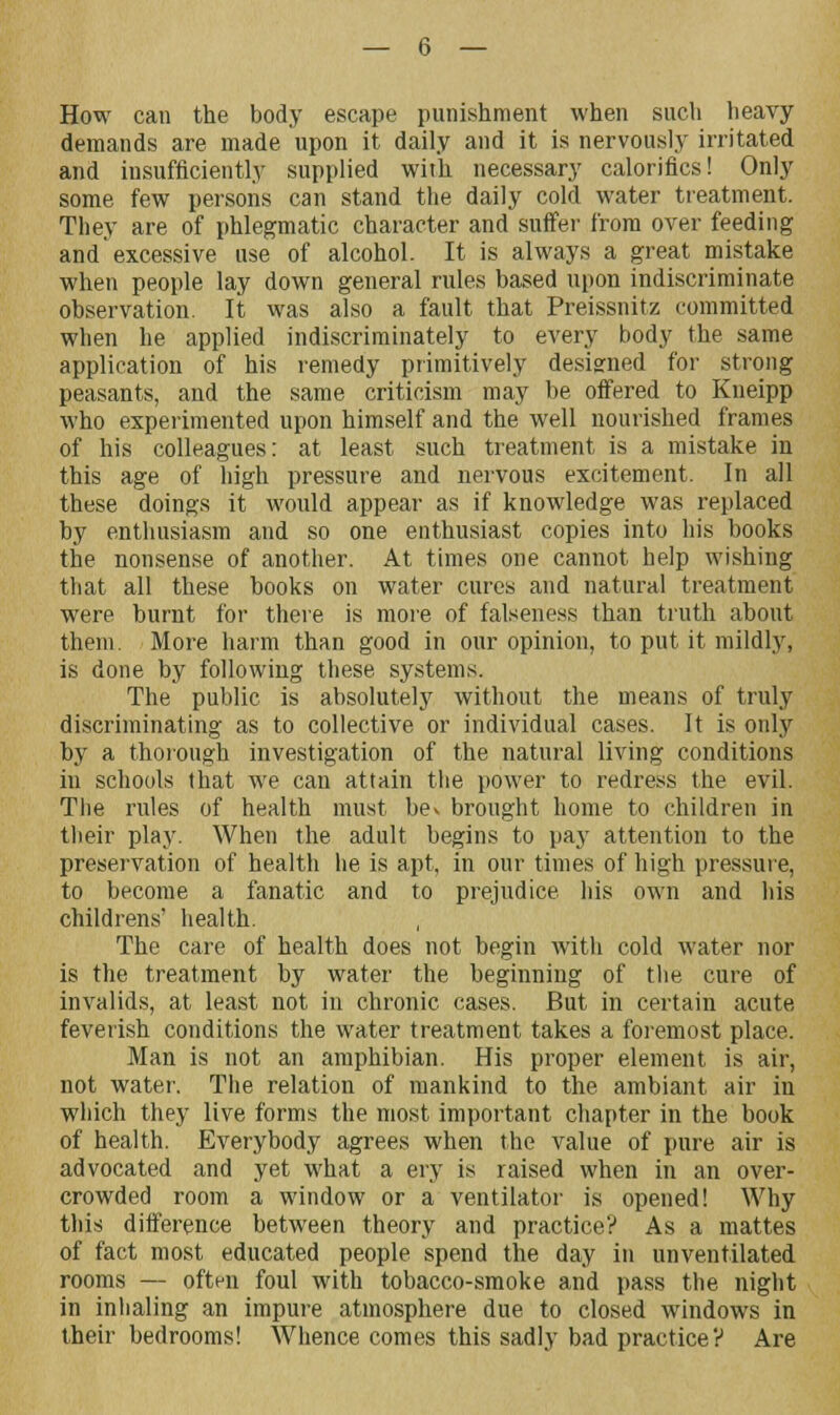 How can the body escape punishment when such heavy demands are made upon it daily and it is nervously irritated and insufficiently supplied with necessary calorifics! Only some few persons can stand the daily cold water treatment. They are of phlegmatic character and suffer from over feeding and excessive use of alcohol. It is always a great mistake when people lay down general rules based upon indiscriminate observation. It was also a fault that Preissnitz committed when he applied indiscriminately to every body the same application of his remedy primitively designed for strong peasants, and the same criticism may be offered to Kneipp who experimented upon himself and the well nourished frames of his colleagues: at least such treatment is a mistake in this age of high pressure and nervous excitement. In all these doings it would appear as if knowledge was replaced by enthusiasm and so one enthusiast copies into his books the nonsense of another. At times one cannot help wishing that all these books on water cures and natural treatment were burnt for there is more of falseness than truth about them. More harm than good in our opinion, to put it mildly, is done by following these systems. The public is absolutely without the means of truly discriminating as to collective or individual cases. It is only by a thorough investigation of the natural living conditions in schools that we can attain the power to redress the evil. The rules of health must be> brought home to children in their play. When the adult begins to pay attention to the preservation of health he is apt, in our times of high pressure, to become a fanatic and to prejudice his own and his childrens' health. , The care of health does not begin with cold water nor is the treatment by water the beginning of the cure of invalids, at least not in chronic cases. But in certain acute feverish conditions the water treatment takes a foremost place. Man is not an amphibian. His proper element is air, not water. The relation of mankind to the ambiant air in which they live forms the most important chapter in the book of health. Everybody agrees when the value of pure air is advocated and yet what a ery is raised when in an over- crowded room a window or a ventilator is opened! Why this difference between theory and practice? As a mattes of fact most educated people spend the day in unventilated rooms — often foul with tobacco-smoke and pass the night in inhaling an impure atmosphere due to closed windows in their bedrooms! Whence comes this sadly bad practice? Are