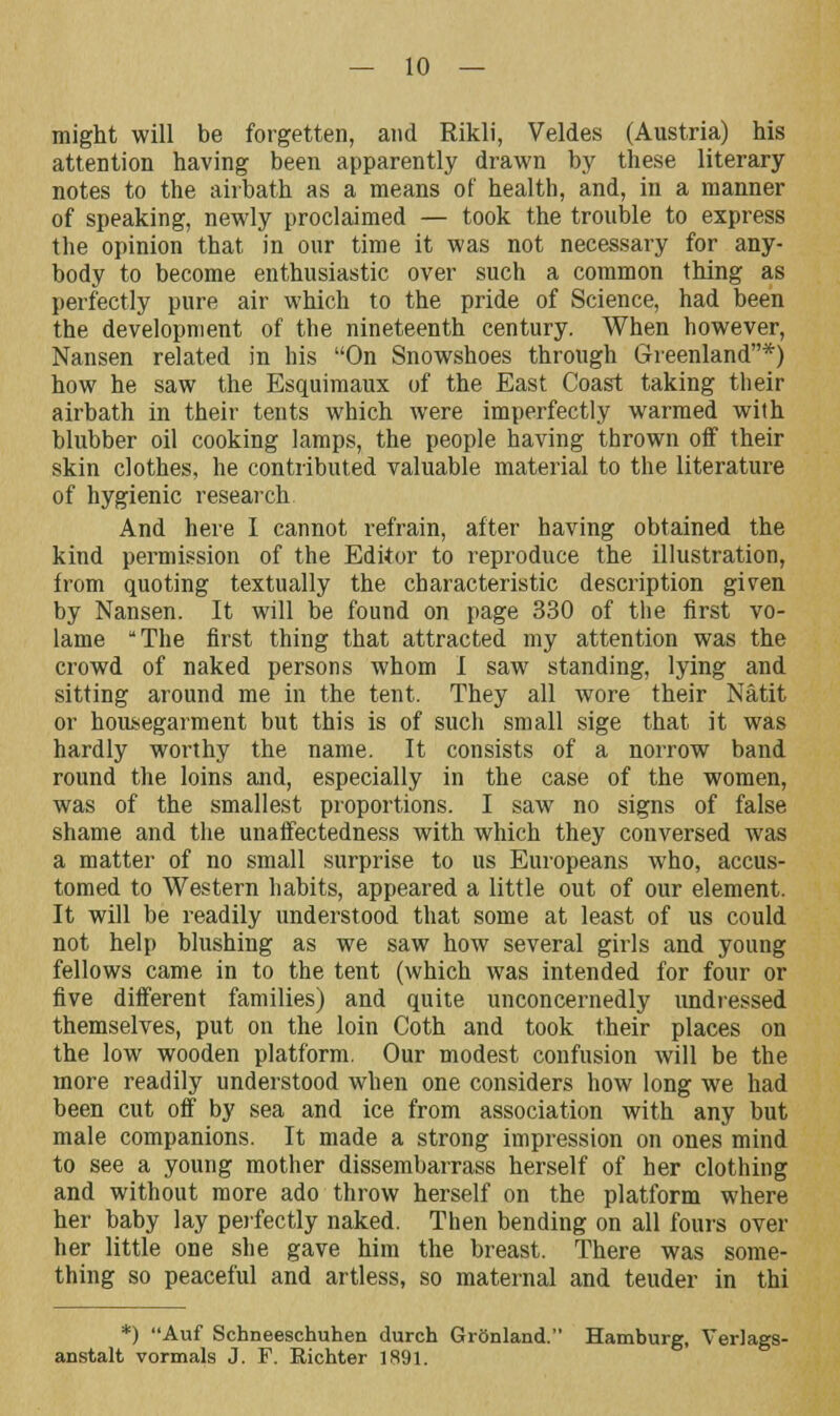 might will be forgetten, and Rikli, Veldes (Austria) his attention having been apparently drawn by these literary notes to the airbath as a means of health, and, in a manner of speaking, newly proclaimed — took the trouble to express the opinion that in our time it was not necessary for any- body to become enthusiastic over such a common thing as perfectly pure air which to the pride of Science, had been the development of the nineteenth century. When however, Nansen related in his On Snowshoes through Greenland*) how he saw the Esquimaux of the East Coast taking their airbath in their tents which were imperfectly warmed with blubber oil cooking lamps, the people having thrown off their skin clothes, he contributed valuable material to the literature of hygienic research. And here I cannot refrain, after having obtained the kind permission of the Editor to reproduce the illustration, from quoting textually the characteristic description given by Nansen. It will be found on page 330 of the first vo- lame The first thing that attracted my attention was the crowd of naked persons whom 1 saw standing, lying and sitting around me in the tent. They all wore their Natit or housegarment but this is of such small sige that it was hardly worthy the name. It consists of a norrow band round the loins and, especially in the case of the women, was of the smallest proportions. I saw no signs of false shame and the unaffectedness with which they conversed was a matter of no small surprise to us Europeans who, accus- tomed to Western habits, appeared a little out of our element. It will be readily understood that some at least of us could not help blushing as we saw how several girls and young fellows came in to the tent (which was intended for four or five different families) and quite unconcernedly undressed themselves, put on the loin Coth and took their places on the low wooden platform. Our modest confusion will be the more readily understood when one considers how long we had been cut off by sea and ice from association with any but male companions. It made a strong impression on ones mind to see a young mother dissembarrass herself of her clothing and without more ado throw herself on the platform where her baby lay perfectly naked. Then bending on all fours over her little one she gave him the breast. There was some- thing so peaceful and artless, so maternal and teuder in thi *) Auf Schneeschuhen durch GrOnland. Hamburg, Verlags- anstalt vormals J. F. Richter 1891.