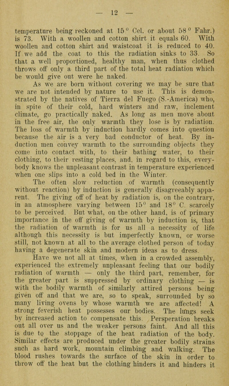 temperature being reckoned at 15 ° Cel. or about 58 ° Fahr.) is 73. With a woollen and cotton shirt it equals 60. With woollen and cotton shirt and waistcoat it is reduced to 40. If we add the coat to this the radiation sinks to 33. So that a well proportioned, healthy man, when thus clothed throws off only a third part of the total heat radiation which be would give out were he naked. As we are born without covering we may be sure that we are not intended by nature to use it. This is demon- strated by the natives of Tierra del Fuego (S.-America) who, in spite of their cold, hard winters and raw, inclement climate, go practically naked. As long as men move about in the free air, the only warmth they lose is by radiation. The loss of warmth by induction hardly comes into question because the air is a very bad conductor of heat. By in- duction men convey warmth to the surrounding objects they come into contact with, to their bathing water, to their clothing, to their resting places, and. in regard to this, every- body knows the unpleasant contrast in temperature experienced when one slips into a cold bed in the Winter. The often slow reduction of warmth (consequently without reaction) by induction is generally disagreeably appa- rent. The giving off of heat by radiation is, on the contrary, in an atmosphere varying between 15° and 18° C. scarcely to be perceived. But what, on the other hand, is of primary importance in the off giving of warmth by induction is, that the radiation of warmth is for us all a necessity of life although this necessity is but imperfectly known, or worse still, not known at all to the average clothed person of today having a degenerate skin and modern ideas as to dress. Have we not all at times, when in a crowded assembly, experienced the extremely unpleasant feeling that our bodily radiation of warmth — only the third part, remember, for the greater part is suppressed by ordinary clothing — is with the bodily warmth of similarly attired persons being given off and that we are, so to speak, surrounded by so many living ovens by whose warmth we are affected! A strong feverish heat possesses our bodies. The lungs seek by increased action to compensate this. Persperation breaks out all over us and the weaker persons faint. And all this is due to the stoppage of the heat radiation of the body. Similar effects are produced under the greater bodily strains such as hard work, mountain climbing and walking. The blood rushes towards the surface of the skin in order to throw off the heat but the clothing hinders it and hinders it