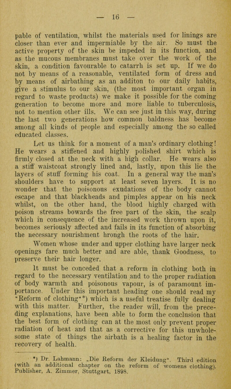 pable of ventilation, whilst the materials used for linings are closer than ever and impermiable by the air. So must the active property of the skin be impeded in its function, and as the mucous membranes must take over the work of the skin, a condition favourable to catarrh is set up. If we do not by means of a reasonable, ventilated form of dress and by means of airbathing as an additon to our daily habits, give a stimulus to our skin, (the most important organ in regard to waste products) we make it possible for the coming generation to become more and more liable to tuberculosis, not to mention other ills. We can see just in this way, during the last two generations how common baldness has become among all kinds of people and especially among the so called educated classes. Let us think for a moment of a man's ordinary clothing! He wears a stiffened and highly polished shirt which is firmly closed at the, neck with a high collar. He wears also a stiff waistcoat strongly lined and, lastly, upon this lie the layers of stuff forming his coat. In a general way the man's shoulders have to support at least seven layers. It is no wonder that the poisonous exudations of the body cannot escape and that blackheads and pimples appear on his neck whilst, on the other hand, the blood highly charged with poison streams bowards the free part of the skin, the scalp which in consequence of the increased work thrown upon it, becomes seriously affected and fails in its function of absorbing the necessary nourishment hrongh the roots of the hair. Women whose under and upper clothing have larger neck openings fare much better and are able, thank Goodness, to preserve their hair longer. It must be conceded that a reform in clothing both in regard to the necessary ventilation and to the proper radiation of body warmth and poisonous vapour, is of paramount im- portance. Under this important heading one should read my Reform of clothing'*) which is a useful treatise fully dealing with this matter. Further, the reader will, from the prece- ding explanations, have been able to form the conclusion that the best form of clothing can at the most only prevent proper radiation of heat and that as a corrective for this unwhole- some state of things the airbath is a healing factor in the recovery of health. *) Dr. Lahmann: „Die .Reform der Kleidung. Third edition (with an additional chapter on the reform of womens clothing). Publisher, A. Zimmer, Stuttgart, 1898.