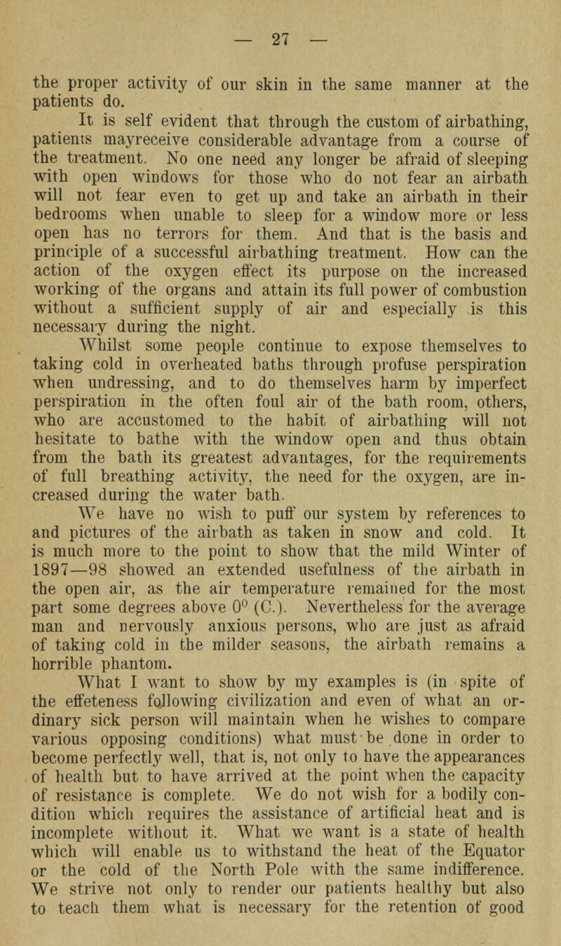 the proper activity of our skin in the same manner at the patients do. It is self evident that through the custom of airbathing, patients mayreceive considerable advantage from a course of the treatment. No one need any longer be afraid of sleeping with open windows for those who do not fear an airbath will not fear even to get up and take an airbath in their bedrooms when unable to sleep for a window more or less open has no terrors for them. And that is the basis and principle of a successful airbathing treatment. How can the action of the oxygen effect its purpose on the increased working of the organs and attain its full power of combustion without a sufficient supply of air and especially is this necessary during the night. Whilst some people continue to expose themselves to taking cold in overheated baths through profuse perspiration when undressing, and to do themselves harm by imperfect perspiration in the often foul air of the bath room, others, who are accustomed to the habit of airbathing will not hesitate to bathe with the window open and thus obtain from the bath its greatest advantages, for the requirements of full breathing activity, the need for the oxygen, are in- creased during the water bath. We have no wish to puff our system by references to and pictures of the airbath as taken in snow and cold. It is much more to the point to show that the mild Winter of 1897—98 showed an extended usefulness of the airbath in the open air, as the air temperature remained for the most part some degrees above 0° (C). Nevertheless for the average man and nervously anxious persons, who are just as afraid of taking cold in the milder seasons, the airbath remains a horrible phantom. What I want to show by my examples is (in spite of the effeteness following civilization and even of what an or- dinary sick person will maintain when he wishes to compare various opposing conditions) what must be done in order to become perfectly well, that is, not only to have the appearances of health but to have arrived at the point when the capacity of resistance is complete. We do not wish for a bodily con- dition which requires the assistance of artificial heat and is incomplete without it. What we want is a state of health which will enable us to withstand the heat of the Equator or the cold of the North Pole with the same indifference. We strive not only to render our patients healthy but also to teach them what is necessary for the retention of good