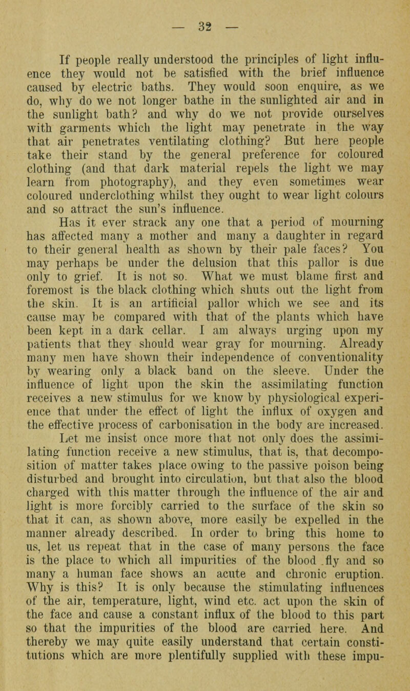 If people really understood the principles of light influ- ence they would not be satisfied with the brief influence caused by electric baths. They would soon enquire, as we do, why do we not longer bathe in the sunlighted air and in the sunlight bath? and why do we not provide ourselves with garments which the light may penetrate in the way that air penetrates ventilating clothing? But here people take their stand by the general preference for coloured clothing (and that dark material repels the light we may learn from photography), and they even sometimes wear coloured underclothiug whilst they ought to wear light colours and so attract the sun's influence. Has it ever strack any one that a period of mourning has affected many a mother and many a daughter in regard to their general health as shown by their pale faces? You may perhaps be under the delusion that this pallor is due only to grief. It is not so. What we must blame first and foremost is the black clothing which shuts out the light from the skin. It is an artificial pallor which we see and its cause may be compared with that of the plants which have been kept in a dark cellar. I am always urging upon my patients that they should wear gray for mourning. Already many men have shown their independence of conventionality by wearing only a black band on the sleeve. Under the influence of light upon the skin the assimilating function receives a new stimulus for we know by physiological experi- ence that under the effect of light the influx of oxygen and the effective process of carbonisation in the body are increased. Let me insist once more that not only does the assimi- lating function receive a new stimulus, that is, that decompo- sition of matter takes place owing to the passive poison being disturbed and brought into circulation, but that also the blood charged with this matter through the influence of the air and light is more forcibly carried to the surface of the skin so that it can, as shown above, more easily be expelled in the manner already described. In order to bring this home to us, let us repeat that in the case of many persons the face is the place to which all impurities of the blood .fly and so many a human face shows an acute and chronic eruption. Why is this? It is only because the stimulating influences of the air, temperature, light, wind etc. act upon the skin of the face and cause a constant influx of the blood to this part so that the impurities of the blood are carried here. And thereby we may quite easily understand that certain consti- tutions which are more plentifully supplied with these impu-