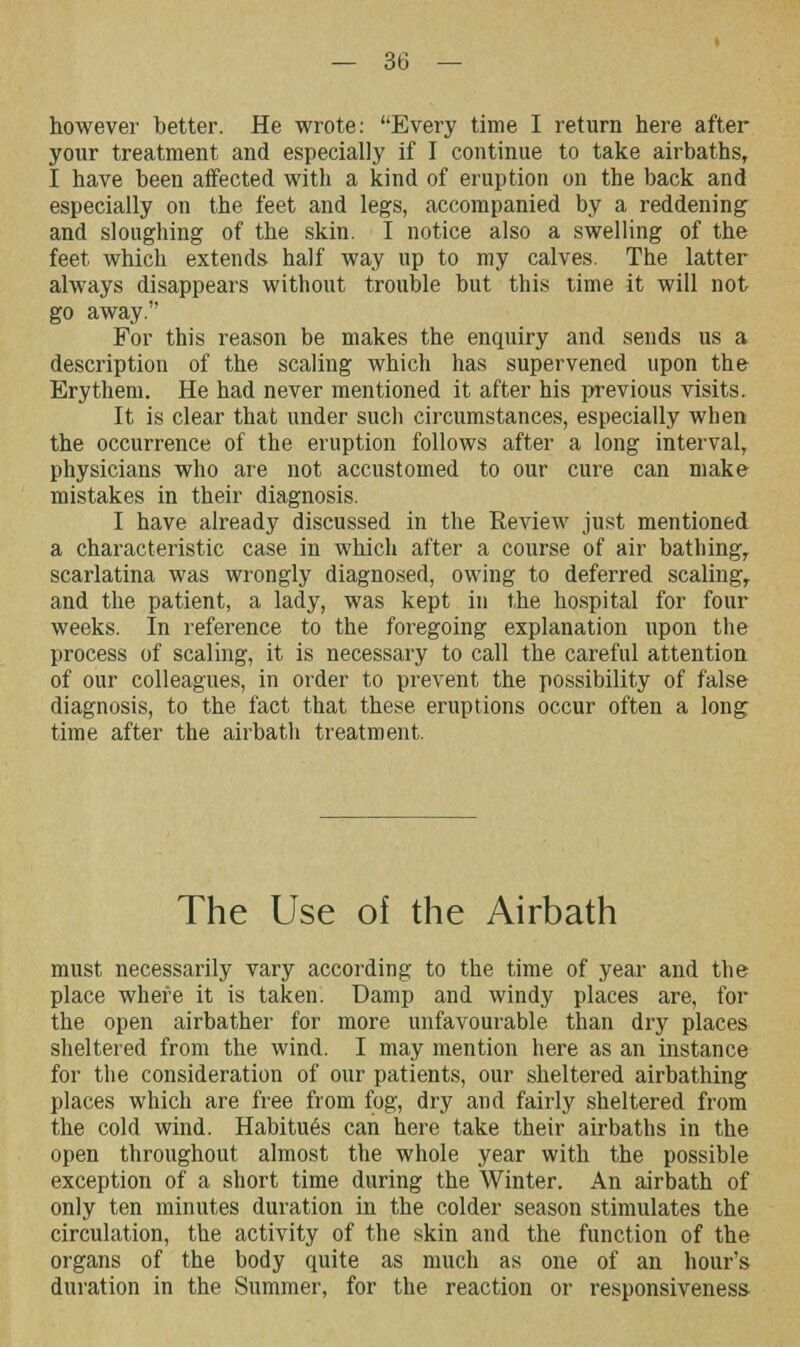 however better. He wrote: Every time I return here after your treatment and especially if I continue to take airbaths, I have been affected with a kind of eruption on the back and especially on the feet and legs, accompanied by a reddening and sloughing of the skin. I notice also a swelling of the feet which extends half way up to my calves. The latter always disappears without trouble but this time it will not go away. For this reason be makes the enquiry and sends us a description of the scaling which has supervened upon the Erythem. He had never mentioned it after his previous visits. It is clear that under such circumstances, especially when the occurrence of the eruption follows after a long interval, physicians who are not accustomed to our cure can make mistakes in their diagnosis. I have already discussed in the Review just mentioned a characteristic case in which after a course of air bathing, scarlatina was wrongly diagnosed, owing to deferred scaling, and the patient, a lady, was kept in the hospital for four weeks. In reference to the foregoing explanation upon the process of scaling, it is necessary to call the careful attention of our colleagues, in order to prevent the possibility of false diagnosis, to the fact that these eruptions occur often a long time after the airbath treatment. The Use of the Airbath must necessarily vary according to the time of year and the place where it is taken. Damp and windy places are, for the open airbather for more unfavourable than dry places sheltered from the wind. I may mention here as an instance for the consideration of our patients, our sheltered airbathing places which are free from fog, dry and fairly sheltered from the cold wind. Habitues can here take their airbaths in the open throughout almost the whole year with the possible exception of a short time during the Winter. An airbath of only ten minutes duration in the colder season stimulates the circulation, the activity of the skin and the function of the organs of the body quite as much as one of an hour's duration in the Summer, for the reaction or responsiveness-
