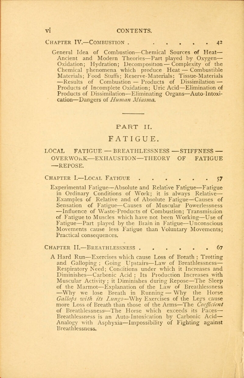 Chapter IV.—Combustion . 42 General Idea of Combustion—Chemical Sources of Heat— Ancient and Modern Theories—Part played by Oxygen— Oxidation; Hydration; Decomposition—Complexity of the Chemical phenomena which produce Heat — Combustible Materials; Food Stuffs; Reserve-Materials; Tissue-Materials —Results of Combustion — Products of Dissimilation — Products of Incomplete Oxidation; Uric Acid—Elimination of Products of Dissimilation—Eliminating Organs—Auto-Intoxi- cation—Dangers of Human Miasma. PART II. FATIGUE. LOCAL FATIGUE — BREATHLESSNESS —STIFFNESS — OVERWORK—EXHAUSTION—THEORY OF FATIGUE —REPOSE. Chapter I.—Local Fatigue 57 Experimental Fatigue—Absolute and Relative Fatigue—Fatigue in Ordinary Conditions of Work; it is always Relative— Examples of Relative and of Absolute Fatigue—Causes of Sensation of Fatigue—Causes of Muscular Powerlessness —Influence of Waste-Products of Combustion; Transmission of Fatigue to Muscles which have not been Working—Use of Fatigue—Part played by the Brain in Fatigue—Unconscious Movements cause less Fatigue than Voluntary Movements; Practical consequences. Chapter If.—Breathlessness 67 A Hard Run—Exercises which cause Loss of Breath ; Trotting and Galloping ; Going Upstairs—Law of Breathlessness— Respiratory Need; Conditions under which it Increases and Diminishes—Carbonic Acid ; Its Production Increases with Muscular Activity ; it Diminishes during Repose—The Sleep of the Marmot—Explanation of the Law of Breathlessness —Why we lose Breath in Running — Why the Horse Gallops with its Lungs—Why Exercises of the Legs cause more Loss of Breath than those of the Arms—The Coefficient of Breathlessness—The Horse which exceeds its Paces— Breathlessness is an Auto-Intoxication by Carbonic Acid— Analogy with Asphyxia—Impossibility of Fighting against Breathlessness.