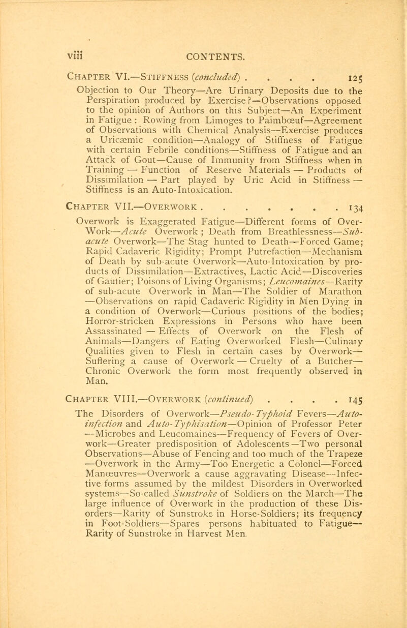 Chapter VI.—Stiffness {concluded} .... 125 Objection to Our Theory—Are Urinary Deposits due to the Perspiration produced by Exercise?—Observations opposed to the opinion of Authors on this Subject—An Experiment in Fatigue : Rowing from Limoges to Paimbceuf—Agreement of Observations with Chemical Analysis—Exercise produces a Uricasmic condition—Analogy of Stiffness of Fatigue with certain Febrile conditions—Stiffness of Fatigue and an Attack of Gout—Cause of Immunity from Stiffness when in Training — Function of Reserve Materials — Products of Dissimilation — Part played by Uric Acid in Stiffness — Stiffness is an Auto-Intoxication. Chapter VII.—Overwork 134 Overwork is Exaggerated Fatigue—Different forms of Over- Work—Acute Overwork ; Death from Breathlessness—Sub- acute Overwork—The Stag hunted to Death—Forced Game; Rapid Cadaveric Rigidity; Prompt Putrefaction—Mechanism of Death by sub-acute Overwork—Auto-Intoxication by pro- ducts of Dissimilation—Extractives, Lactic Acid—Discoveries of Gautier; Poisons of Living Organisms; Leucomaines—Rarity of sub-acute Overwork in Man—The Soldier of Marathon —Observations on rapid Cadaveric Rigidity in Men Dying in a condition of Overwork—Curious positions of the bodies; Horror-stricken Expressions in Persons who have been Assassinated — Effects of Overwork on the Flesh of Animals—Dangers of Eating Overworked Flesh—Culinary Qualities given to Flesh in certain cases by Overwork— Suffering a cause of Overwork — Cruelty of a Butcher— Chronic Overwork the form most frequently observed in Man. Chapter VIII.—Overwork {continued) . . . .145 The Disorders of Overwork—Pseudo-Typhoid Fevers—Auto- infection and Auto-Typhisation—Opinion of Professor Peter —Microbes and Leucomaines—Frequency of Fevers of Over- work—Greater predisposition of Adolescents—Two personal Observations—Abuse of Fencing and too much of the Trapeze —Overwork in the Army—Too Energetic a Colonel—Forced Manoeuvres—Overwork a cause aggravating Disease—Infec- tive forms assumed by the mildest Disorders in Overworked systems—So-called Sunstroke of Soldiers on the March—The large influence of Overwork in the production of these Dis- orders—Rarity of Sunstroke in Horse-Soldiers; its frequency in Foot-Soldiers—Spares persons habituated to Fatigue- Rarity of Sunstroke in Harvest Men.