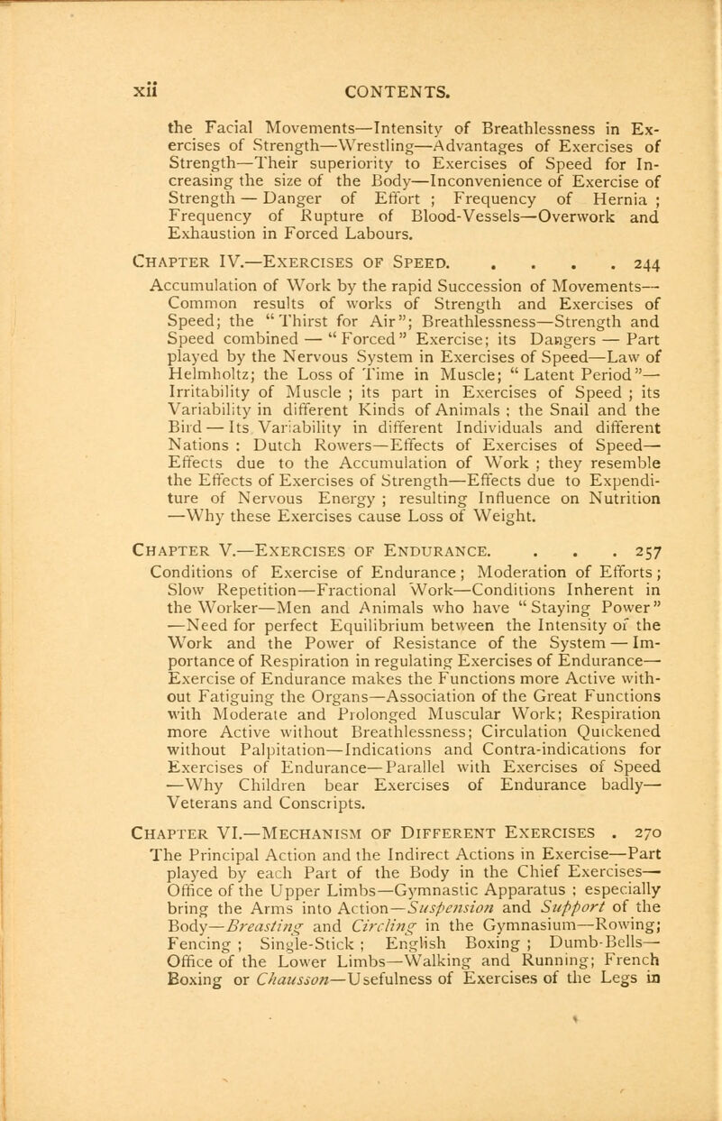 the Facial Movements—Intensity of Breathlessness in Ex- ercises of Strength—Wrestling—Advantages of Exercises of Strength—Their superiority to Exercises of Speed for In- creasing the size of the Body—Inconvenience of Exercise of Strength — Danger of Effort ; Frequency of Hernia ; Frequency of Rupture of Blood-Vessels—Overwork and Exhaustion in Forced Labours. Chapter IV.—Exercises of Speed 244 Accumulation of Work by the rapid Succession of Movements— Common results of works of Strength and Exercises of Speed; the Thirst for Air; Breathlessness—Strength and Speed combined — Forced Exercise; its Dangers — Part played by the Nervous System in Exercises of Speed—Law of Helmholtz; the Loss of Time in Muscle;  Latent Period — Irritability of Muscle ; its part in Exercises of Speed ; its Variability in different Kinds of Animals ; the Snail and the Bird — Its Variability in different Individuals and different Nations : Dutch Rowers—Effects of Exercises of Speed— Effects due to the Accumulation of Work ; they resemble the Effects of Exercises of Strength—Effects due to Expendi- ture of Nervous Energy ; resulting Influence on Nutrition —Why these Exercises cause Loss of Weight. Chapter V.—Exercises of Endurance. . . . 257 Conditions of Exercise of Endurance; Moderation of Efforts; Slow Repetition—Fractional Work—Conditions Inherent in the Worker—Men and Animals who have Staying Power —Need for perfect Equilibrium between the Intensity of the Work and the Power of Resistance of the System — Im- portance of Respiration in regulating Exercises of Endurance— Exercise of Endurance makes the Functions more Active with- out Fatiguing the Organs—Association of the Great Functions with Moderate and Prolonged Muscular Work; Respiration more Active without Breathlessness; Circulation Quickened without Palpitation—Indications and Contra-indications for Exercises of Endurance—Parallel with Exercises of Speed ■—Why Children bear Exercises of Endurance badly—• Veterans and Conscripts. Chapter VI.—Mechanism of Different Exercises . 270 The Principal Action and the Indirect Actions in Exercise—Part played by each Part of the Body in the Chief Exercises—■ Office of the Upper Limbs—Gymnastic Apparatus ; especially bring the Arms into Action—Suspension and Support of the Body—Breasting and Circling in the Gymnasium—Rowing; Fencing ; Single-Stick ; English Boxing ; Dumb-Bells— Office of the Lower Limbs—Walking and Running; French Boxing or C/iausson—Usefulness of Exercises of the Legs in
