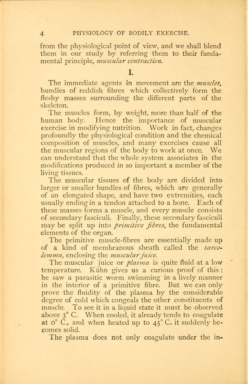 from the physiological point of view, and we shall blend them in our study by referring them to their funda- mental principle, muscular contraction. I. The immediate agents in movement are the muscles, bundles of reddish fibres which collectively form the fleshy masses surrounding the different parts of the skeleton. The muscles form, by weight, more than half of the human body. Hence the importance of muscular exercise in modifying nutrition. Work in fact, changes profoundly the physiological condition and the chemical composition of muscles, and many exercises cause all the muscular regions of the body to work at once. We can understand that the whole system associates in the modifications produced in so important a member of the living tissues. The muscular tissues of the body are divided into larger or smaller bundles of fibres, which are generally of an elongated shape, and have two extremities, each usually ending in a tendon attached to a bone. Each of these masses forms a muscle, and every muscle consists of secondary fasciculi. Finally, these secondary fasciculi may be split up into primitive fibres, the fundamental elements of the organ. The primitive muscle-fibres are essentially made up of a kind of membranous sheath called the sarco- lemma, enclosing the muscular juice. The muscular juice or plasma is quite fluid at a low temperature. Kiihn gives us a curious proof of this : he saw a parasitic worm swimming in a lively manner in the interior of a primitive fibre. But we can only prove the fluidity of the plasma by the considerable degree of cold which congeals the other constituents of muscle. To see it in a liquid state it must be observed above 30 C. W7hen cooled, it already tends to coagulate at o° C., and when heated up to 450 C. it suddenly be- comes solid. The plasma does not only coagulate under the in-