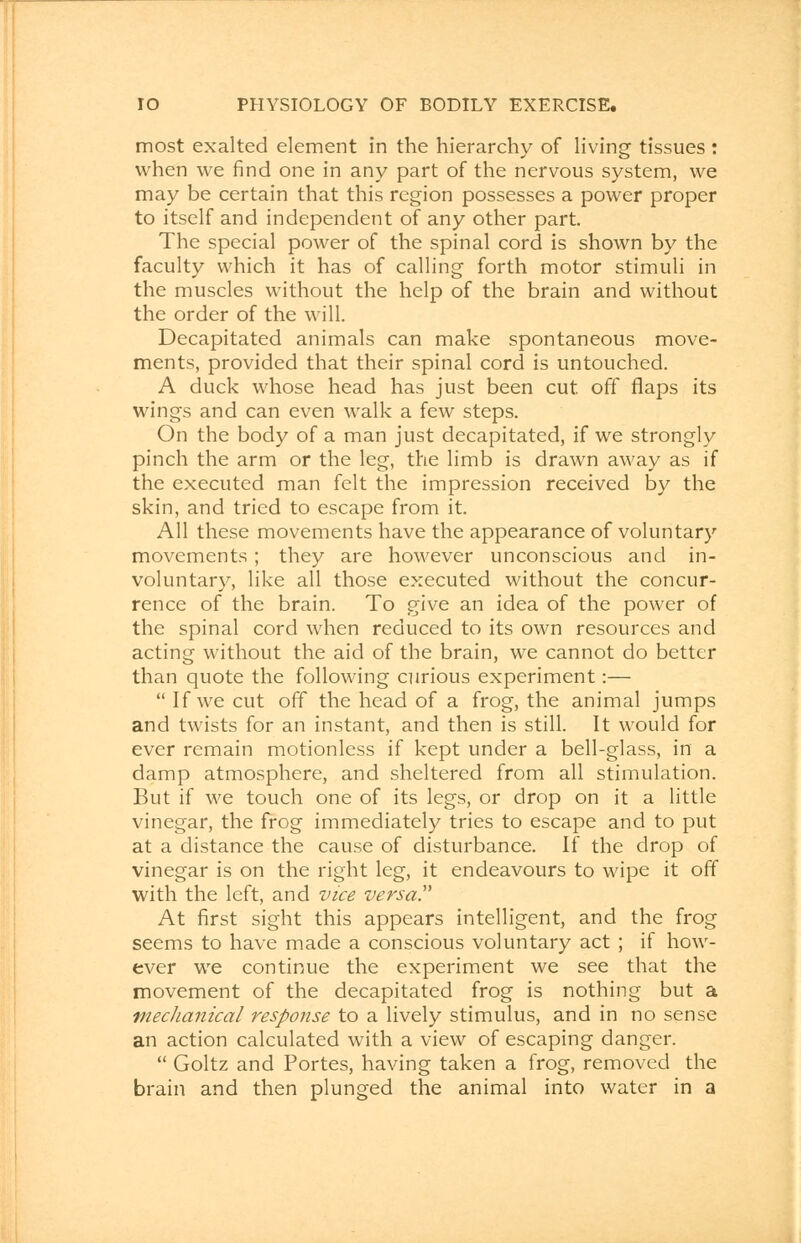 most exalted element in the hierarchy of living tissues : when we find one in any part of the nervous system, we may be certain that this region possesses a power proper to itself and independent of any other part. The special power of the spinal cord is shown by the faculty which it has of calling forth motor stimuli in the muscles without the help of the brain and without the order of the will. Decapitated animals can make spontaneous move- ments, provided that their spinal cord is untouched. A duck whose head has just been cut off flaps its wings and can even walk a few steps. On the body of a man just decapitated, if we strongly pinch the arm or the leg, the limb is drawn away as if the executed man felt the impression received by the skin, and tried to escape from it. All these movements have the appearance of voluntary movements ; they are however unconscious and in- voluntary, like all those executed without the concur- rence of the brain. To give an idea of the power of the spinal cord when reduced to its own resources and acting without the aid of the brain, we cannot do better than quote the following curious experiment:—  If we cut off the head of a frog, the animal jumps and twists for an instant, and then is still. It would for ever remain motionless if kept under a bell-glass, in a damp atmosphere, and sheltered from all stimulation. But if we touch one of its legs, or drop on it a little vinegar, the frog immediately tries to escape and to put at a distance the cause of disturbance. If the drop of vinegar is on the right leg, it endeavours to wipe it off with the left, and vice versa!' At first sight this appears intelligent, and the frog seems to have made a conscious voluntary act ; if how- ever we continue the experiment we see that the movement of the decapitated frog is nothing but a mechanical response to a lively stimulus, and in no sense an action calculated with a view of escaping danger.  Goltz and Portes, having taken a frog, removed the brain and then plunged the animal into water in a