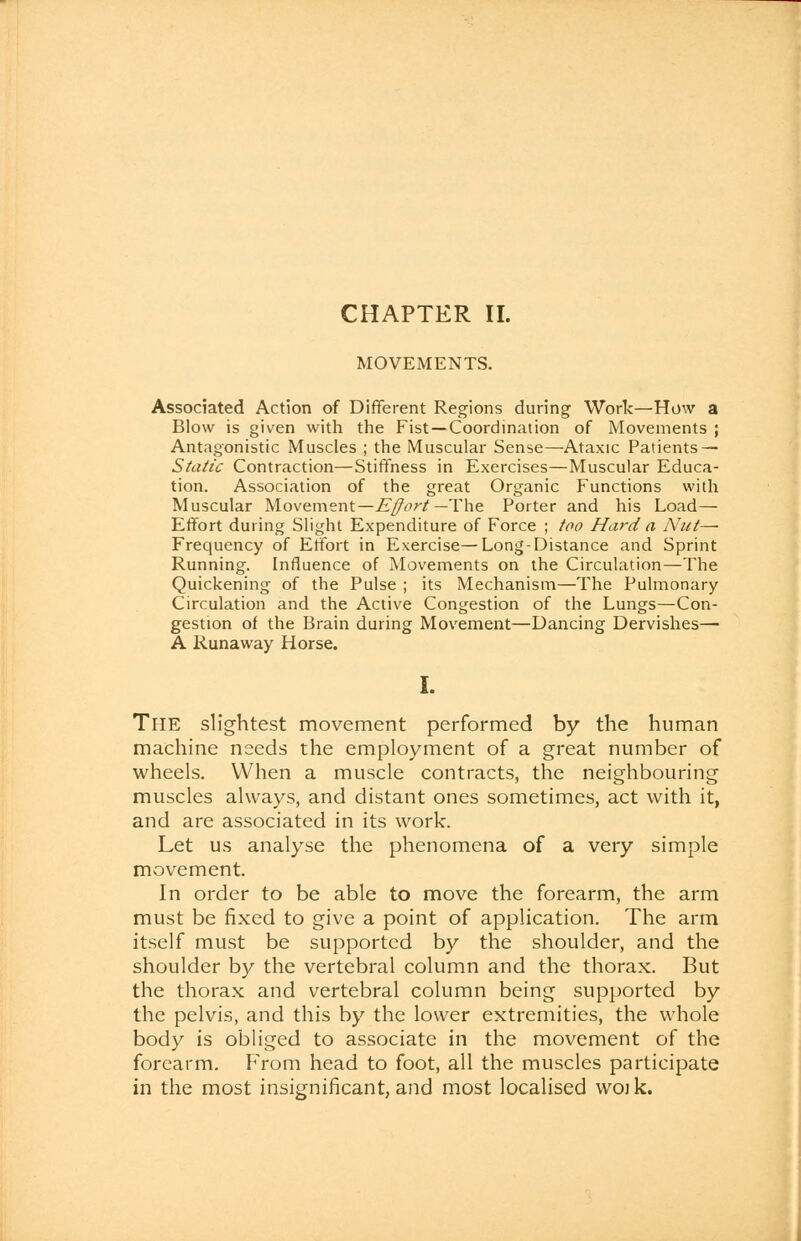 MOVEMENTS. Associated Action of Different Regions during Work—How a Blow is given with the Fist—Coordination of Movements ; Antagonistic Muscles ; the Muscular Sense—Ataxic Patients — Static Contraction—Stiffness in Exercises—Muscular Educa- tion. Association of the great Organic Functions with Muscular Movement—Effort— The Porter and his Load— Effort during Slight Expenditure of Force ; too Hard a Nut— Frequency of Effort in Exercise—Long-Distance and Sprint Running. Influence of Movements on the Circulation—The Quickening of the Pulse ; its Mechanism—The Pulmonary Circulation and the Active Congestion of the Lungs—Con- gestion of the Brain during Movement—Dancing Dervishes— A Runaway Horse. I. The slightest movement performed by the human machine needs the employment of a great number of wheels. When a muscle contracts, the neighbouring muscles always, and distant ones sometimes, act with it, and are associated in its work. Let us analyse the phenomena of a very simple movement. In order to be able to move the forearm, the arm must be fixed to give a point of application. The arm itself must be supported by the shoulder, and the shoulder by the vertebral column and the thorax. But the thorax and vertebral column being supported by the pelvis, and this by the lower extremities, the whole body is obliged to associate in the movement of the forearm. From head to foot, all the muscles participate in the most insignificant, and most localised woik.