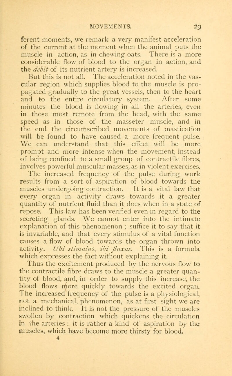 ferent moments, we remark a very manifest acceleration of the current at the moment when the animal puts the muscle in action, as in chewing oats. There is a more considerable flow of blood to the organ in action, and the debit of its nutrient artery is increased. But this is not all. The acceleration noted in the vas- cular region which supplies blood to the muscle is pro- pagated gradually to the great vessels, then to the heart and to the entire circulatory system. After some minutes the blood is flowing in all the arteries, even in those most remote from the head, with the same speed as in those of the masseter muscle, and in the end the circumscribed movements of mastication will be found to have caused a more frequent pulse. We can understand that this effect will be more prompt and more intense when the movement, instead of being confined to a small group of contractile fibres, involves powerful muscular masses, as in violent exercises. The increased frequency of the pulse during work results from a sort of aspiration of blood towards the muscles undergoing contraction. It is a vital law that every organ in activity draws towards it a greater quantity of nutrient fluid than it does when in a state of repose. This law has been verified even in regard to the secreting glands. We cannot enter into the intimate explanation of this phenomenon ; suffice it to say that it is invariable, and that every stimulus of a vital function causes a flow of blood towards the organ thrown into activity. Ubi stimulus, ibi fluxus. This is a formula which expresses the fact without explaining it. Thus the excitement produced by the nervous flow to the contractile fibre draws to the muscle a greater quan- tity of blood, and, in order to supply this increase, the blood flows rnore quickly towards the excited organ. The increased frequency of the pulse is a physiological, not a mechanical, phenomenon, as at first sight we are inclined to think. It is not the pressure of the muscles swollen by contraction which quickens the circulation in the arteries : it is rather a kind of aspiration by the muscles, which have become more thirsty for blood. 4