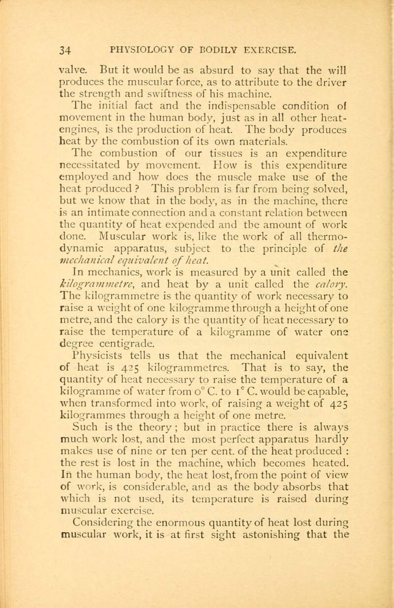 valve. But it would be as absurd to say that the will produces the muscular force, as to attribute to the driver the strength and swiftness of his machine. The initial fact and the indispensable condition of movement in the human body, just as in all other heat- engines, is the production of heat. The body produces heat by the combustion of its own materials. The combustion of our tissues is an expenditure necessitated by movement. How is this expenditure employed and how does the muscle make use of the heat produced ? This problem is far from being solved, but we know that in the body, as in the machine, there is an intimate connection and a constant relation between the quantity of heat expended and the amount of work done. Muscular work is, like the work of all thermo- dynamic apparatus, subject to the principle of the meclianical equivalent of heat. In mechanics, work is measured by a unit called the kilogrammetre, and heat by a unit called the calory. The kilogrammetre is the quantity of work necessary to raise a weight of one kilogramme through a height of one metre, and the calory is the quantity of heat necessary to raise the temperature of a kilogramme of water one degree centigrade. Physicists tells us that the mechanical equivalent of heat is 425 kilogrammetres. That is to say, the quantity of heat necessary to raise the temperature of a kilogramme of water from o° C. to ic C. would be capable, when transformed into work, of raising a weight of 425 kilogrammes through a height of one metre. Such is the theory ; but in practice there is always much work lost, and the most perfect apparatus hardly makes use of nine or ten per cent, of the heat produced : the rest is lost in the machine, which becomes heated. In the human body, the heat lost, from the point of view of work, is considerable, and as the body absorbs that which is not used, its temperature is raised during muscular exercise. Considering the enormous quantity of heat lost during muscular work, it is at first sight astonishing that the