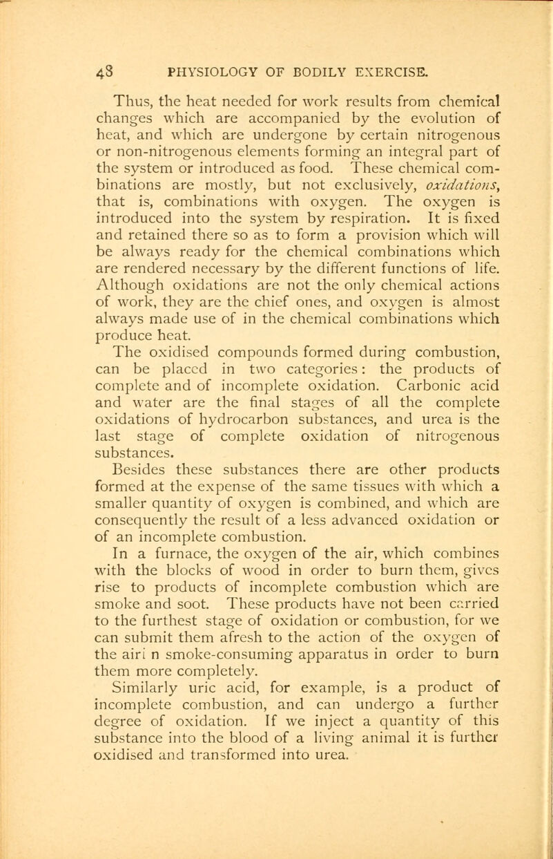 Thus, the heat needed for work results from chemical changes which are accompanied by the evolution of heat, and which are undergone by certain nitrogenous or non-nitrogenous elements forming an integral part of the system or introduced as food. These chemical com- binations are mostly, but not exclusively, oxidations, that is, combinations with oxygen. The oxygen is introduced into the system by respiration. It is fixed and retained there so as to form a provision which will be always ready for the chemical combinations which are rendered necessary by the different functions of life. Although oxidations are not the only chemical actions of work, they are the chief ones, and oxygen is almost always made use of in the chemical combinations which produce heat. The oxidised compounds formed during combustion, can be placed in two categories: the products of complete and of incomplete oxidation. Carbonic acid and water are the final stages of all the complete oxidations of hydrocarbon substances, and urea is the last stage of complete oxidation of nitrogenous substances. Besides these substances there are other products formed at the expense of the same tissues with which a smaller quantity of oxygen is combined, and which are consequently the result of a less advanced oxidation or of an incomplete combustion. In a furnace, the oxygen of the air, which combines with the blocks of wood in order to burn them, gives rise to products of incomplete combustion which are smoke and soot. These products have not been carried to the furthest stage of oxidation or combustion, for we can submit them afresh to the action of the oxygen of the airi n smoke-consuming apparatus in order to burn them more completely. Similarly uric acid, for example, is a product of incomplete combustion, and can undergo a further degree of oxidation. If we inject a quantity of this substance into the blood of a living animal it is further oxidised and transformed into urea.