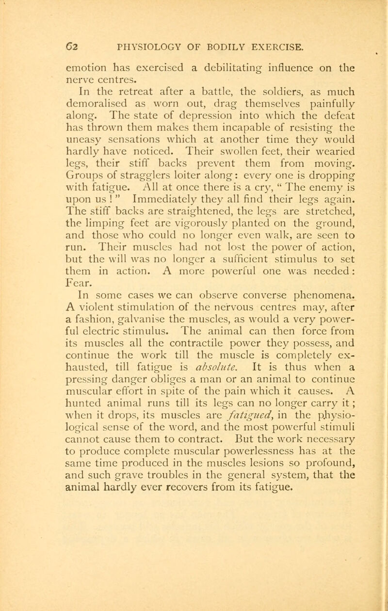 emotion has exercised a debilitating influence on the nerve centres. In the retreat after a battle, the soldiers, as much demoralised as worn out, drag themselves painfully along. The state of depression into which the defeat has thrown them makes them incapable of resisting the uneasy sensations which at another time they would hardly have noticed. Their swollen feet, their wearied legs, their stiff backs prevent them from moving. Groups of stragglers loiter along: every one is dropping with fatigue. All at once there is a cry,  The enemy is upon us !  Immediately they all find their legs again. The stiff backs are straightened, the legs are stretched, the limping feet are vigorously planted on the ground, and those who could no longer even walk, are seen to run. Their muscles had not lost the power of action, but the will was no longer a sufficient stimulus to set them in action. A more powerful one was needed: Fear. In some cases we can observe converse phenomena. A violent stimulation of the nervous centres may, after a fashion, galvanise the muscles, as would a very power- ful electric stimulus. The animal can then force from its muscles all the contractile power they possess, and continue the work till the muscle is completely ex- hausted, till fatigue is absolute. It is thus when a pressing danger obliges a man or an animal to continue muscular effort in spite of the pain which it causes. A hunted animal runs till its legs can no longer carry it; when it drops, its muscles are fatigued, in the physio- logical sense of the word, and the most powerful stimuli cannot cause them to contract. But the work necessary to produce complete muscular powerlessness has at the same time produced in the muscles lesions so profound, and such grave troubles in the general system, that the animal hardly ever recovers from its fatigue.