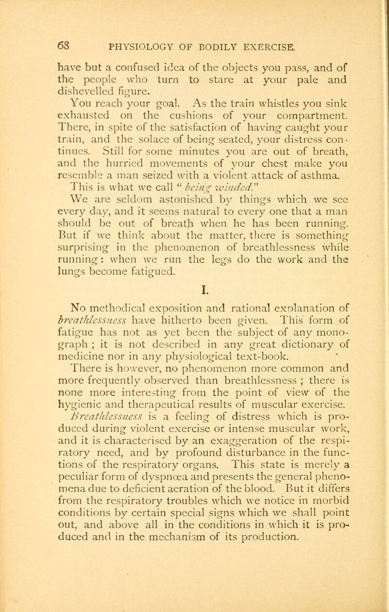 have but a confused idea of the objects you pass, and of the people who turn to stare at your pale and dishevelled figure. You reach your goal. As the train whistles you sink exhausted on the cushions of your compartment. There, in spite of the satisfaction of having caught your train, and the solace of being seated, your distress con- tinues. Still for some minutes you are out of breath, and the hurried movements of your chest make you resemble a man seized with a violent attack of asthma. This is what we call  being winded We are seldom astonished by things which we see every day, and it seems natural to every one that a man should be out of breath when he has been running. But if we think about the matter, there is something surprising in the phenomenon of breathlessness while running: when we run the legs do the work and the lungs become fatigued. I. No methodical exposition and rational explanation of breathlessness have hitherto been given. This form of fatigue has not as yet been the subject of any mono- graph ; it is not described in any great dictionary of medicine nor in any physiological text-book. There is however, no phenomenon more common and more frequently observed than breathlessness ; there is none more interesting from the point of view of the hygienic and therapeutical results of muscular exercise. Breathlessness is a feeling of distress which is pro- duced during violent exercise or intense muscular work, and it is characterised by an exaggeration of the respi- ratory need, and by profound disturbance in the func- tions of the respiratory organs. This state is merely a peculiar form of dyspnoea and presents the general pheno- mena due to deficient aeration of the blood. But it differs from the respiratory troubles which we notice in morbid conditions by certain special signs which we shall point out, and above all in the conditions in which it is pro- duced and in the mechanism of its production.