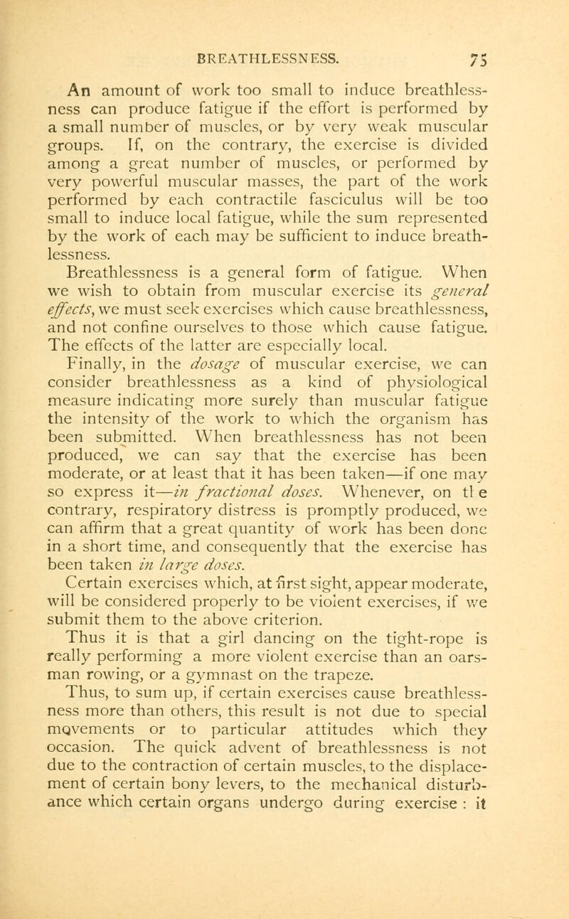 An amount of work too small to induce breathless- ness can produce fatigue if the effort is performed by a small number of muscles, or by very weak muscular groups. If, on the contrary, the exercise is divided among a great number of muscles, or performed by very powerful muscular masses, the part of the work performed by each contractile fasciculus will be too small to induce local fatigue, while the sum represented by the work of each may be sufficient to induce breath- lessness. Breathlessness is a general form of fatigue. When we wish to obtain from muscular exercise its general effects, we must seek exercises which cause breathlessness, and not confine ourselves to those which cause fatigue. The effects of the latter are especially local. Finally, in the dosage of muscular exercise, we can consider breathlessness as a kind of physiological measure indicating more surely than muscular fatigue the intensity of the work to which the organism has been submitted. When breathlessness has not been produced, we can say that the exercise has been moderate, or at least that it has been taken—if one may so express it—in fractional doses. Whenever, on tl e contrary, respiratory distress is promptly produced, we can affirm that a great quantity of work has been done in a short time, and consequently that the exercise has been taken in large doses. Certain exercises which, at -first sight, appear moderate, will be considered properly to be violent exercises, if we submit them to the above criterion. Thus it is that a girl dancing on the tight-rope is really performing a more violent exercise than an oars- man rowing, or a gymnast on the trapeze. Thus, to sum up, if certain exercises cause breathless- ness more than others, this result is not due to special mqvements or to particular attitudes which they occasion. The quick advent of breathlessness is not due to the contraction of certain muscles, to the displace- ment of certain bony levers, to the mechanical disturb- ance which certain organs undergo during exercise : it