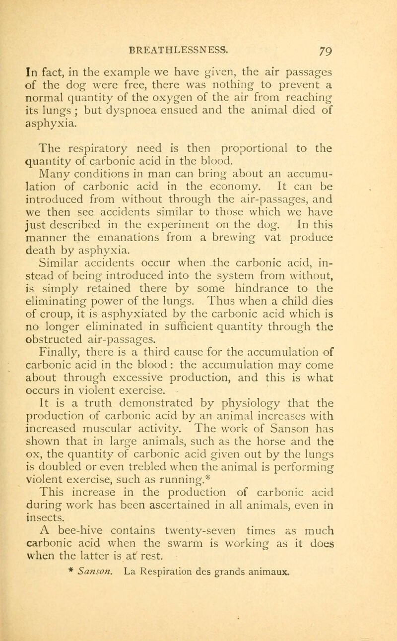 In fact, in the example we have given, the air passages of the dog were free, there was nothing to prevent a normal quantity of the oxygen of the air from reaching its lungs ; but dyspnoea ensued and the animal died of asphyxia. The respiratory need is then proportional to the quantity of carbonic acid in the blood. Many conditions in man can bring about an accumu- lation of carbonic acid in the economy. It can be introduced from without through the air-passages, and we then see accidents similar to those which we have just described in the experiment on the dog. In this manner the emanations from a brewing vat produce death by asphyxia. Similar accidents occur when the carbonic acid, in- stead of being introduced into the system from without, is simply retained there by some hindrance to the eliminating power of the lungs. Thus when a child dies of croup, it is asphyxiated by the carbonic acid which is no longer eliminated in sufficient quantity through the obstructed air-passages. Finally, there is a third cause for the accumulation of carbonic acid in the blood: the accumulation may come about through excessive production, and this is what occurs in violent exercise. It is a truth demonstrated by physiology that the production of carbonic acid by an animal increases with increased muscular activity. The work of Sanson has shown that in large animals, such as the horse and the ox, the quantity of carbonic acid given out by the lungs is doubled or even trebled when the animal is performing violent exercise, such as running.* This increase in the production of carbonic acid during work has been ascertained in all animals, even in insects. A bee-hive contains twenty-seven times as much carbonic acid when the swarm is working as it does when the latter is at rest. * Sanson. La Respiration des grands animaux.