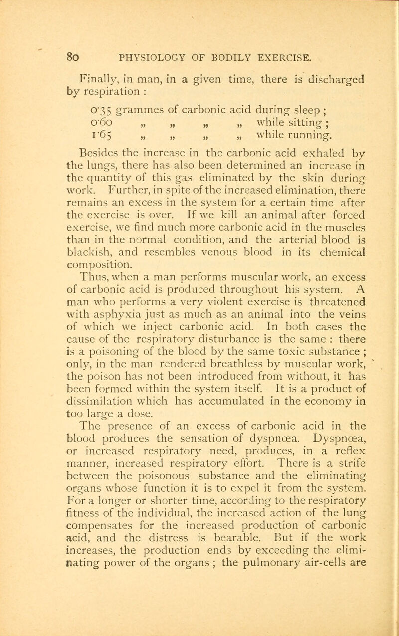 Finally, in man, in a given time, there is discharged by respiration : °'35 grammes of carbonic acid during sleep ; 0'6o „ „ „ „ while sitting; 1*65 „ „ „ „ while running. Besides the increase in the carbonic acid exhaled by the lungs, there has also been determined an increase in the quantity of this gas eliminated by the skin during work. Further, in spite of the increased elimination, there remains an excess in the system for a certain time after the exercise is over. If we kill an animal after forced exercise, we find much more carbonic acid in the muscles than in the normal condition, and the arterial blood is blackish, and resembles venous blood in its chemical composition. Thus, when a man performs muscular work, an excess of carbonic acid is produced throughout his system. A man who performs a very violent exercise is threatened with asphyxia just as much as an animal into the veins of which we inject carbonic acid. In both cases the cause of the respiratory disturbance is the same : there is a poisoning of the blood by the same toxic substance ; only, in the man rendered breathless by muscular work, the poison has not been introduced from without, it has been formed within the system itself. It is a product of dissimilation which has accumulated in the economy in too large a dose. The presence of an excess of carbonic acid in the blood produces the sensation of dyspnoea. Dyspnoea, or increased respiratory need, produces, in a reflex manner, increased respiratory effort. There is a strife between the poisonous substance and the eliminating organs whose function it is to expel it from the system. For a longer or shorter time, according to the respiratory fitness of the individual, the increased action of the lung compensates for the increased production of carbonic acid, and the distress is bearable. But if the work increases, the production ends by exceeding the elimi- nating power of the organs ; the pulmonary air-cells are