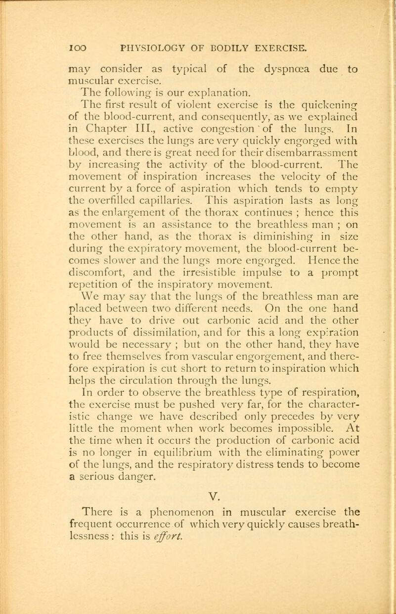 may consider as typical of the dyspnoea due to muscular exercise. The following is our explanation. The first result of violent exercise is the quickening of the blood-current, and consequently, as we explained in Chapter III., active congestion ' of the lungs. In these exercises the lungs are very quickly engorged with blood, and there is great need for their disembarrassment by increasing the activity of the blood-current. The movement of inspiration increases the velocity of the current by a force of aspiration which tends to empty the overfilled capillaries. This aspiration lasts as long as the enlargement of the thorax continues ; hence this movement is an assistance to the breathless man ; on the other hand, as the thorax is diminishing in size during the expiratory movement, the blood-current be- comes slower and the lungs more engorged. Hence the discomfort, and the irresistible impulse to a prompt repetition of the inspiratory movement. We may say that the lungs of the breathless man are placed between two different needs. On the one hand they have to drive out carbonic acid and the other products of dissimilation, and for this a long expiration would be necessary ; but on the other hand, they have to free themselves from vascular engorgement, and there- fore expiration is cut short to return to inspiration which helps the circulation through the lungs. In order to observe the breathless type of respiration, the exercise must be pushed very far, for the character- istic change we have described only precedes by very little the moment when work becomes impossible. At the time when it occurs the production of carbonic acid is no longer in equilibrium with the eliminating power of the lungs, and the respiratory distress tends to become a serious danger. V. There is a phenomenon in muscular exercise the frequent occurrence of which very quickly causes breath- lessness : this is effort.