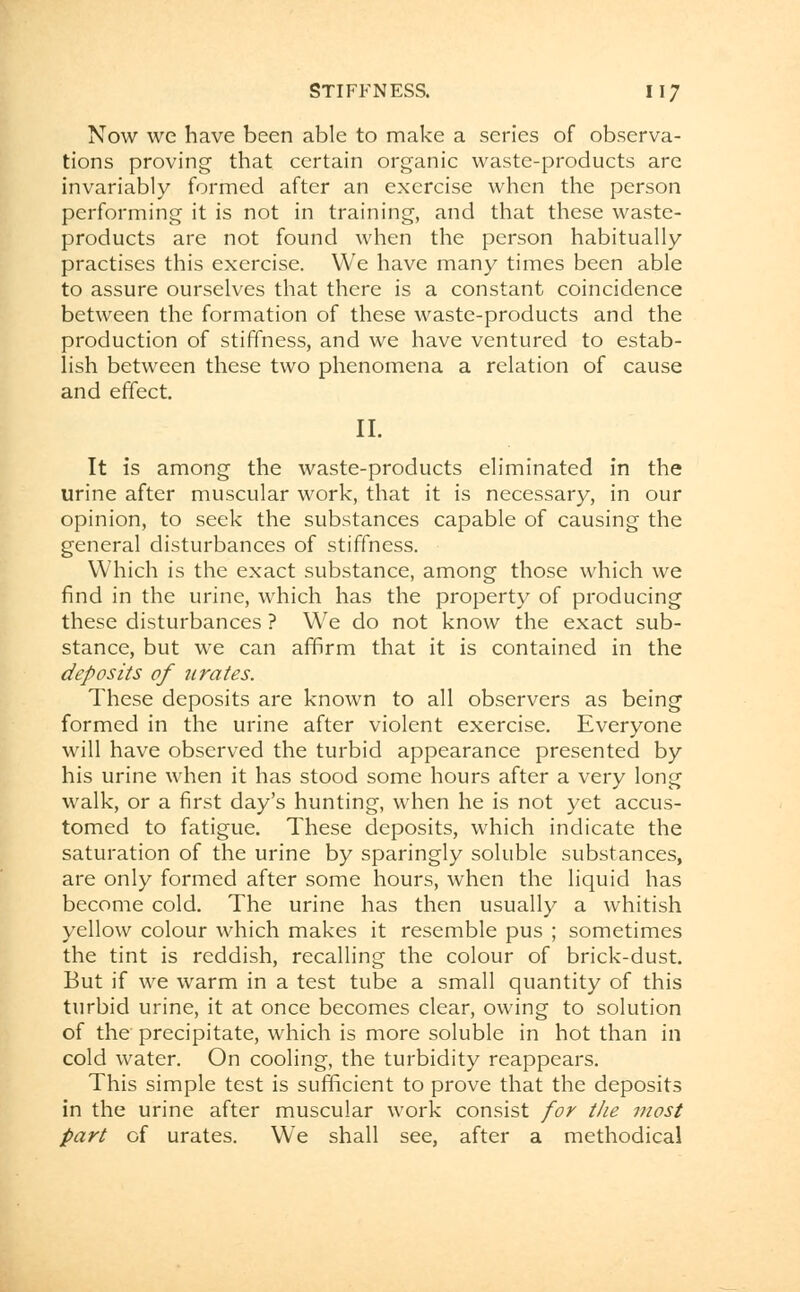 Now we have been able to make a series of observa- tions proving that certain organic waste-products are invariably formed after an exercise when the person performing it is not in training, and that these waste- products are not found when the person habitually practises this exercise. We have many times been able to assure ourselves that there is a constant coincidence between the formation of these waste-products and the production of stiffness, and we have ventured to estab- lish between these two phenomena a relation of cause and effect. II. It is among the waste-products eliminated in the urine after muscular work, that it is necessary, in our opinion, to seek the substances capable of causing the general disturbances of stiffness. Which is the exact substance, among those which we find in the urine, which has the property of producing these disturbances ? We do not know the exact sub- stance, but we can affirm that it is contained in the deposits of urates. These deposits are known to all observers as being formed in the urine after violent exercise. Everyone will have observed the turbid appearance presented by his urine when it has stood some hours after a very long walk, or a first day's hunting, when he is not yet accus- tomed to fatigue. These deposits, which indicate the saturation of the urine by sparingly soluble substances, are only formed after some hours, when the liquid has become cold. The urine has then usually a whitish yellow colour which makes it resemble pus ; sometimes the tint is reddish, recalling the colour of brick-dust. But if we warm in a test tube a small quantity of this turbid urine, it at once becomes clear, owing to solution of the precipitate, which is more soluble in hot than in cold water. On cooling, the turbidity reappears. This simple test is sufficient to prove that the deposits in the urine after muscular work consist for the most part of urates. We shall see, after a methodical