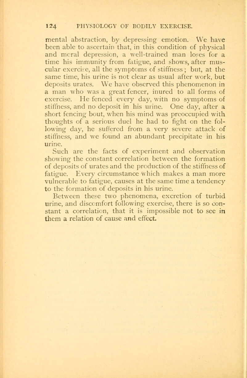 mental abstraction, by depressing emotion. We have been able to ascertain that, in this condition of physical and mcral depression, a well-trained man loses for a time his immunity from fatigue, and shows, after mus- cular exercise, all the symptoms of stiffness ; but, at the same time, his urine is not clear as usual after work, but deposits urates. We have observed this phenomenon in a man who was a great fencer, inured to all forms of exercise. He fenced every day, witft no symptoms of stiffness, and no deposit in his urine. One day, after a short fencing bout, when his mind was preoccupied with thoughts of a serious duel he had to fight on the fol- lowing day, he suffered from a very severe attack of stiffness, and we found an abundant precipitate in his urine. Such are the facts of experiment and observation showing the constant correlation between the formation of deposits of urates and the production of the stiffness of fatigue. Every circumstance which makes a man more vulnerable to fatigue, causes at the same time a tendency to the formation of deposits in his urine. Between these two phenomena, excretion of turbid urine, and discomfort following exercise, there is so con- stant a correlation, that it is impossible not to see in them a relation of cause and effect.