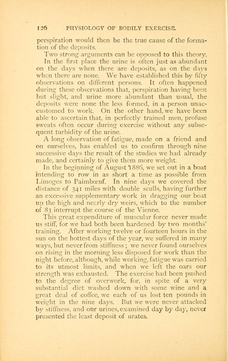 perspiration would then be the true cause of the forma- tion of the deposits. Two strong arguments can be opposed to this theory. In the first place the urine is often just as abundant on the days when there are deposits, as on the days when there are none. We have established this by fifty observations on different persons. It often happened during these observations that, perspiration having been but slight, and urine more abundant than usual, the deposits were none the less formed, in a person unac- customed to work. On the other hand, we have been able to ascertain that, in perfectly trained men, profuse sweats often occur during exercise without any subse- quent turbidity of the urine. A long observation of fatigue, made on a friend and on ourselves, has enabled us to confirm through nine successive days the result of the studies we had already made, and certainly to give them more weight. In the beginning of August 1886, we set out in a boat intending to row in as short a time as possible from Limoges to Paimbceuf. In nine days we covered the distance of 341 miles with double sculls, having further an excessive supplementary work in dragging our boat up the high and nearly dry weirs, which to the number of 83 interrupt the course of the Vienne. This great expenditure of muscular force never made us stiff, for we had both been hardened by two months' training. After working twelve or fourteen hours in the sun on the hottest days of the year, we suffered in many ways, but never from stiffness ; we never found ourselves on rising in the morning less disposed for work than the night before, although, while working, fatigue was carried to its utmost limits, and when we left the oars our strength was exhausted. The exercise had been pushed to the degree of overwork, for, in spite of a very substantial diet washed down with some wine and a great deal of coffee, we each of us lost ten pounds in weight in the nine days. But we were never attacked by stiffness, and our urines, examined day by day, never presented the least deposit of urates.