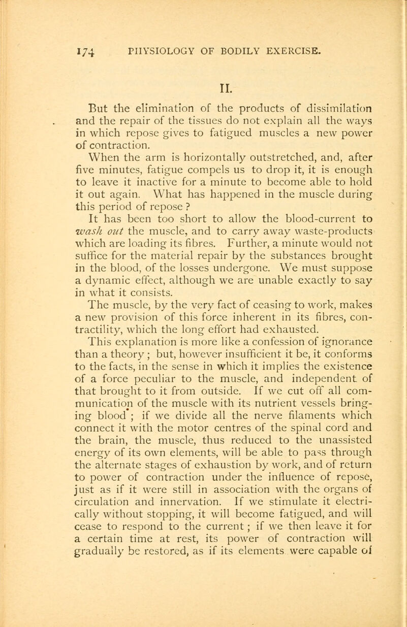 II. But the elimination of the products of dissimilation and the repair of the tissues do not explain all the ways in which repose gives to fatigued muscles a new power of contraction. When the arm is horizontally outstretched, and, after five minutes, fatigue compels us to drop it, it is enough to leave it inactive for a minute to become able to hold it out again. What has happened in the muscle during this period of repose ? It has been too short to allow the blood-current to wash out the muscle, and to carry away waste-products which are loading its fibres. Further, a minute would not suffice for the material repair by the substances brought in the blood, of the losses undergone. We must suppose a dynamic effect, although we are unable exactly to say in what it consists. The muscle, by the very fact of ceasing to work, makes a new provision of this force inherent in its fibres, con- tractility, which the long effort had exhausted. This explanation is more like a confession of ignorance than a theory ; but, however insufficient it be, it conforms to the facts, in the sense in which it implies the existence of a force peculiar to the muscle, and independent of that brought to it from outside. If we cut off all com- munication of the muscle with its nutrient vessels bring- ing blood ; if we divide all the nerve filaments which connect it with the motor centres of the spinal cord and the brain, the muscle, thus reduced to the unassisted energy of its own elements, will be able to pass through the alternate stages of exhaustion by work, and of return to power of contraction under the influence of repose, just as if it were still in association with the organs of circulation and innervation. If we stimulate it electri- cally without stopping, it will become fatigued, and will cease to respond to the current; if we then leave it for a certain time at rest, its power of contraction will gradually be restored, as if its elements were capable of