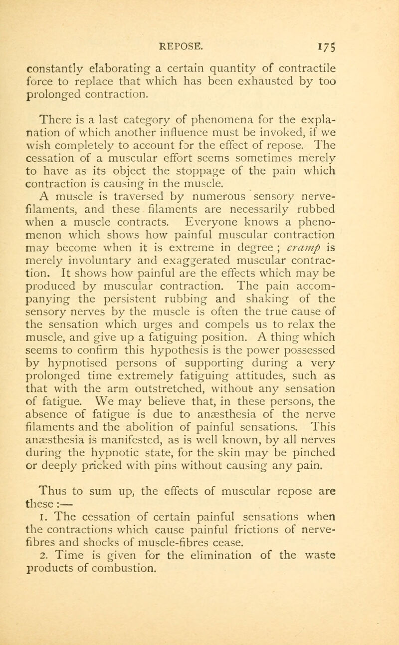 constantly elaborating a certain quantity of contractile force to replace that which has been exhausted by too prolonged contraction. There is a last category of phenomena for the expla- nation of which another influence must be invoked, if we wish completely to account for the effect of repose. The cessation of a muscular effort seems sometimes merely to have as its object the stoppage of the pain which contraction is causing in the muscle. A muscle is traversed by numerous sensory nerve- filaments, and these filaments are necessarily rubbed when a muscle contracts. Everyone knows a pheno- menon which shows how painful muscular contraction may become when it is extreme in degree ; cramp is merely involuntary and exaggerated muscular contrac- tion. It shows how painful are the effects which may be produced by muscular contraction. The pain accom- panying the persistent rubbing and shaking of the sensory nerves by the muscle is often the true cause of the sensation which urges and compels us to relax the muscle, and give up a fatiguing position. A thing which seems to confirm this hypothesis is the power possessed by hypnotised persons of supporting during a very prolonged time extremely fatiguing attitudes, such as that with the arm outstretched, without any sensation of fatigue. We may believe that, in these persons, the absence of fatigue is due to anaesthesia of the nerve filaments and the abolition of painful sensations. This anaesthesia is manifested, as is well known, by all nerves during the hypnotic state, for the skin may be pinched or deeply pricked with pins without causing any pain. Thus to sum up, the effects of muscular repose are these:— 1. The cessation of certain painful sensations when the contractions which cause painful frictions of nerve- fibres and shocks of muscle-fibres cease. 2. Time is given for the elimination of the waste products of combustion.