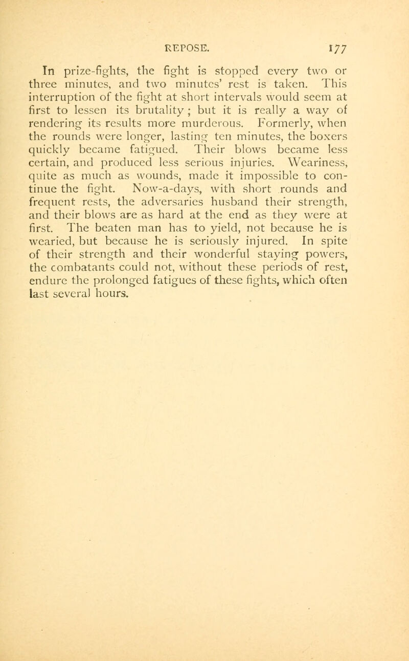 In prize-fights, the fight is stopped every two or three minutes, and two minutes' rest is taken. This interruption of the fight at short intervals would seem at first to lessen its brutality ; but it is really a way of rendering its results more murderous. Formerly, when the rounds were longer, lasting ten minutes, the boxers quickly became fatigued. Their blows became less certain, and produced less serious injuries. Weariness, quite as much as wounds, made it impossible to con- tinue the fight. Now-a-days, with short rounds and frequent rests, the adversaries husband their strength, and their blows are as hard at the end as they were at first. The beaten man has to yield, not because he is wearied, but because he is seriously injured. In spite of their strength and their wonderful staying powers, the combatants could not, without these periods of rest, endure the prolonged fatigues of these fights, which often last several hours.