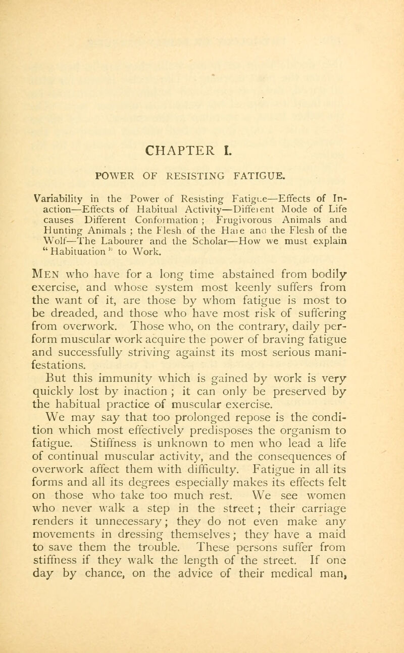 POWER OF RESISTING FATIGUE. Variability in the Power of Resisting Fatigue—Effects of In- action—Effects of Habitual Activity—Diffeient Mode of Life causes Different Conformation ; Frugivorous Animals and Hunting Animals ; the Flesh of the Haie ana the Flesh of the Wolf—The Labourer and the Scholar—How we must explain  Habituation '; to Work. Men who have for a long time abstained from bodily exercise, and whose system most keenly suffers from the want of it, are those by whom fatigue is most to be dreaded, and those who have most risk of suffering from overwork. Those who, on the contrary, daily per- form muscular work acquire the power of braving fatigue and successfully striving against its most serious mani- festations. But this immunity which is gained by work is very quickly lost by inaction ; it can only be preserved by the habitual practice of muscular exercise. We may say that too prolonged repose is the condi- tion which most effectively predisposes the organism to fatigue. Stiffness is unknown to men who lead a life of continual muscular activity, and the consequences of overwork affect them with difficulty. Fatigue in all its forms and all its degrees especially makes its effects felt on those who take too much rest. We see women who never walk a step in the street; their carriage renders it unnecessary; they do not even make any movements in dressing themselves; they have a maid to save them the trouble. These persons suffer from stiffness if they walk the length of the street. If one day by chance, on the advice of their medical man,