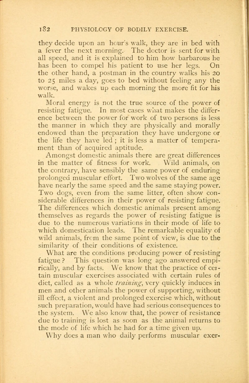 they decide upon an hours walk, they are in bed with a fever the next morning. The doctor is sent for with all speed, and it is explained to him how barbarous he has been to compel his patient to use her legs. On the other hand, a postman in the country walks his 20 to 25 miles a day, goes to bed without feeling any the worse, and wakes up each morning the more fit for his walk. Moral energy is not the true source of the power of resisting fatigue. In most cases what makes the differ- ence between the power for work of two persons is less the manner in which they are physically and morally endowed than the preparation they have undergone or the life they have led ; it is less a matter of tempera- ment than of acquired aptitude. Amongst domestic animals there are great differences in the matter of fitness for work. Wild animals, on the contrary, have sensibly the same power of enduring prolonged muscular effort. Two wolves of the same age have nearly the same speed and the same staying power. Two dogs, even from the same litter, often show con- siderable differences in their power of resisting fatigue. The differences which domestic animals present among themselves as regards the power of resisting fatigue is due to the numerous variations in their mode of life to which domestication leads. The remarkable equality of wild animals, from the same point of view, is due to the similarity of their conditions of existence. What are the conditions producing power of resisting fatigue ? This question was long ago answered empi- rically, and by facts. We know that the practice of cei- tain muscular exercises associated with certain rules of diet, called as a whole training, very quickly induces in men and other animals the power of supporting, without ill effect, a violent and prolonged exercise which, without such preparation, would have had serious consequences to the system. We also know that, the power of resistance due to training is lost as soon as the animal returns to the mode of life which he had for a time given up. Why does a man who daily performs muscular exer-