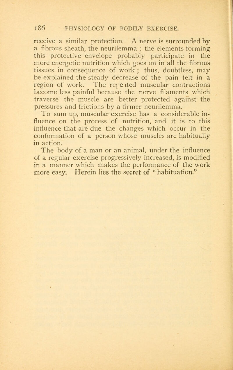 receive a similar protection. A nerve is surrounded by a fibrous sheath, the neurilemma ; the elements forming this protective envelope probably participate in the more energetic nutrition which goes on in all the fibrous tissues in consequence of work ; thus, doubtless, may be explained the steady decrease of the pain felt in a region of work. The rej e ited muscular contractions become less painful because the nerve filaments which traverse the muscle are better protected against the pressures and frictions by a firmer neurilemma. To sum up, muscular exercise has a considerable in- fluence on the process of nutrition, and it is to this influence that are due the changes which occur in the conformation of a person whose muscles are habitually in action. The body of a man or an animal, under the influence of a regular exercise progressively increased, is modified in a manner which makes the performance of the work more easy. Herein lies the secret of  habituation.