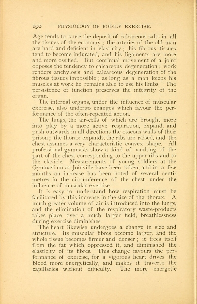 Age tends to cause the deposit of calcareous salts in all the tissues of the economy ; the arteries of the old man are hard and deficient in elasticity; his fibrous tissues tend to become indurated, and his ligaments are more and more ossified. But continual movement of a joint opposes the tendency to calcareous degeneration ; work renders anchylosis and calcareous degeneration of the fibrous tissues impossible ; as long as a man keeps his muscles at work he remains able to use his limbs. The persistence of function preserves the integrity of the organ. The internal organs, under the influence of muscular exercise, also undergo changes which favour the per- formance of the often-repeated action. The lungs, the air-cells of which are brought more into play by a more active respiration, expand, and push outwards in all directions the osseous walls of their prison ; the thorax expands, the ribs are raised, and the chest assumes a very characteristic convex shape. All professional gymnasts show a kind of vaulting of the part of the chest corresponding to the upper ribs and to the clavicle. Measurements of young soldiers at the Gymnasium at Joinville have been taken, and in a few months an increase has been noted of several centi- metres in the circumference of the chest under the influence of muscular exercise. It is easy to understand how respiration must be facilitated by this increase in the size of the thorax. A much greater volume of air is introduced into the lungs, and the elimination of the respiratory waste-products takes place over a much larger field, breathlessness during exercise diminishes. The heart likewise undergoes a change in size and structure. Its muscular fibres become larger, and the whole tissue becomes firmer and denser ; it frees itself from the fat which oppressed it, and diminished the elasticity of its fibres. This change favours the per- formance of exercise, for a vigorous heart drives the blood more energetically, and makes it traverse the capillaries without difficulty. The more energetic