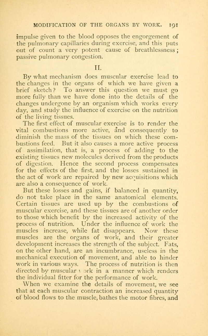 impulse given to the blood opposes the engorgement of the pulmonary capillaries during exercise, and this puts out of count a very potent cause of breathlessness; passive pulmonary congestion. II. By what mechanism does muscular exercise lead to the changes in the organs of which we have given a brief sketch ? To answer this question we must go more fully than we have done into the details of the changes undergone by an organism which works every day, and study the influence of exercise on the nutrition of the living tissues. The first effect of muscular exercise is to render the vital combustions more active, and consequently to diminish the mass of the tissues on which these com- bustions feed. But it also causes a more active process of assimilation, that is, a process of adding to the existing tissues new molecules derived from the products of digestion. Hence the second process compensates for the effects of the first, and the losses sustained in the act of work are repaired by new acquisitions which are also a consequence of work. But these losses and gains, if balanced in quantity, do not take place in the same anatomical elements. Certain tissues are used up by the combustions of muscular exercise, and these tissues are of another order to those which benefit by the increased activity of the process of nutrition. Under the influence of work the muscles increase, while fat disappears. Now these muscles are the organs of work, and their greater development increases the strength of the subject. Fats, on the other hand, are an incumbrance, useless in the mechanical execution of movement, and able to hinder work in various ways. The process of nutrition is then directed by muscular \ ork in a manner which renders the individual fitter for the performance of work. When we examine the details of movement, we see that at each muscular contraction an increased quantity of blood flows to the muscle, bathes the motor fibres, and