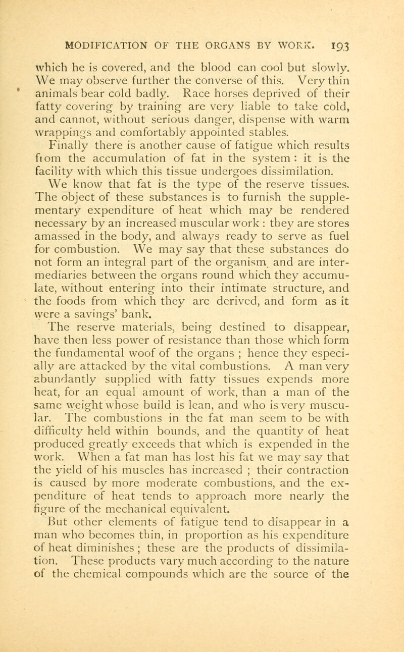 which he is covered, and the blood can cool but slowly. We may observe further the converse of this. Very thin animals bear cold badly. Race horses deprived of their fatty covering by training are very liable to take cold, and cannot, without serious danger, dispense with warm wrappings and comfortably appointed stables. Finally there is another cause of fatigue which results ftom the accumulation of fat in the system : it is the facility with which this tissue undergoes dissimilation. We know that fat is the type of the reserve tissues. The object of these substances is to furnish the supple- mentary expenditure of heat which may be rendered necessary by an increased muscular work : they are stores amassed in the body, and always ready to serve as fuel for combustion. We may say that these substances do not form an integral part of the organism, and are inter- mediaries between the organs round which they accumu- late, without entering into their intimate structure, and the foods from which they are derived, and form as it vyere a savings' bank. The reserve materials, being destined to disappear, have then less power of resistance than those which form the fundamental woof of the organs ; hence they especi- ally are attacked by the vital combustions. A man very abundantly supplied with fatty tissues expends more heat, for an equal amount of work, than a man of the same weight whose build is lean, and who is very muscu- lar. The combustions in the fat man seem to be with difficulty held within bounds, and the quantity of heat produced greatly exceeds that which is expended in the work. When a fat man has lost his fat we may say that the yield of his muscles has increased ; their contraction is caused by more moderate combustions, and the ex- penditure of heat tends to approach more nearly the figure of the mechanical equivalent. But other elements of fatigue tend to disappear in a man who becomes thin, in proportion as his expenditure of heat diminishes ; these are the products of dissimila- tion. These products vary much according to the nature of the chemical compounds which are the source of the
