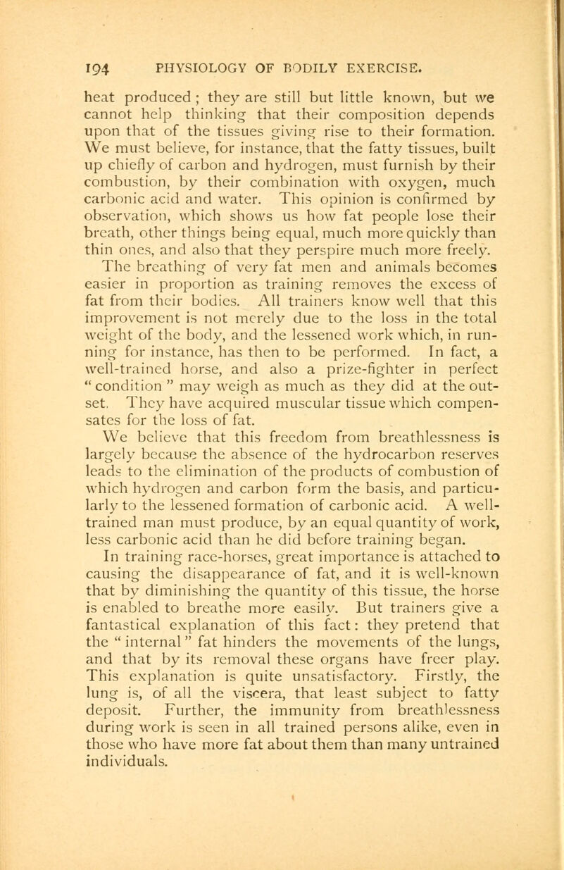 heat produced ; they are still but little known, but we cannot help thinking that their composition depends upon that of the tissues giving rise to their formation. We must believe, for instance, that the fatty tissues, built up chiefly of carbon and hydrogen, must furnish by their combustion, by their combination with oxygen, much carbonic acid and water. This opinion is confirmed by observation, which shows us how fat people lose their breath, other things being equal, much more quickly than thin ones, and also that they perspire much more freely. The breathing of very fat men and animals becomes easier in proportion as training removes the excess of fat from their bodies. All trainers know well that this improvement is not merely due to the loss in the total weight of the body, and the lessened work which, in run- ning for instance, has then to be performed. In fact, a well-trained horse, and also a prize-fighter in perfect  condition  may weigh as much as they did at the out- set, They have acquired muscular tissue which compen- sates for the loss of fat. We believe that this freedom from breathlessness is largely because the absence of the hydrocarbon reserves leads to the elimination of the products of combustion of which hydrogen and carbon form the basis, and particu- larly to the lessened formation of carbonic acid. A well- trained man must produce, by an equal quantity of work, less carbonic acid than he did before training began. In training race-horses, great importance is attached to causing the disappearance of fat, and it is well-known that by diminishing the quantity of this tissue, the horse is enabled to breathe more easily. But trainers give a fantastical explanation of this fact: they pretend that the  internal fat hinders the movements of the lungs, and that by its removal these organs have freer play. This explanation is quite unsatisfactory. Firstly, the lung is, of all the viscera, that least subject to fatty deposit. Further, the immunity from breathlessness during work is seen in all trained persons alike, even in those who have more fat about them than many untrained individuals.
