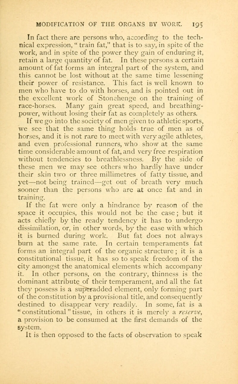 In fact there are persons who, according to the tech- nical expression,  train fat, that is to say, in spite of the work, and in spite of the power they gain of enduring it, retain a large quantity of fat. In these persons a certain amount of fat forms an integral part of the system, and this cannot be lost without at the same time lessening their power of resistance. This fact is well known to men who have to do with horses, and is pointed out in the excellent work of Stonehenge on the training of race-horses. Many gain great speed, and breathing- power, without losing their fat as completely as others. If we go into the society of men given to athletic sports, we see that the same thing holds true of men as of horses, and it is not rare to meet with very agile athletes, and even professional runners, who show at the same time considerable amount of fat, and very free respiration without tendencies to breathlessness. By the side of these men we may see others who hardly have under their skin two or three millimetres of fatty tissue, and yet—not being trained—get out of breath very much sooner than the persons who are at once fat and in training. If the fat were only a hindrance by reason of the space it occupies, this would not be the case ; but it acts chiefly by the ready tendency it has to undergo dissimilation, or, in other words, by the ease with which it is burned during work. But fat does not always burn at the same rate. In certain temperaments fat forms an integral part of the organic structure ; it is a constitutional tissue, it has so to speak freedom of the city amongst the anatomical elements which accompany it. In other persons, on the contrary, thinness is the dominant attribute of their temperament, and all the fat they possess is a superadded element, only forming part of the constitution by a provisional title, and consequently destined to disappear very readily. In some, fat is a constitutional tissue, in others it is merely a reserve, a provision to be consumed at the first demands of the system. It is then opposed to the facts of observation to speak