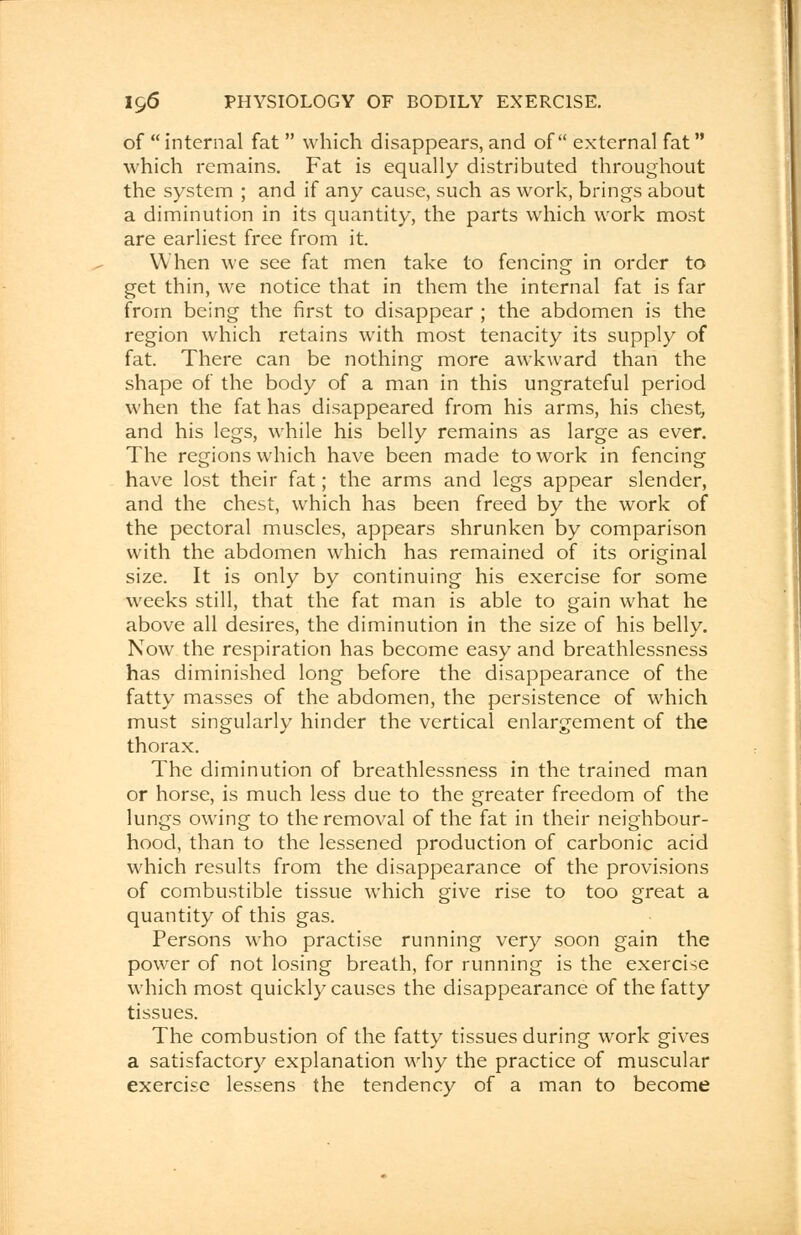 of  internal fat  which disappears, and of external fat which remains. Fat is equally distributed throughout the system ; and if any cause, such as work, brings about a diminution in its quantity, the parts which work most are earliest free from it. When we see fat men take to fencing in order to get thin, we notice that in them the internal fat is far from being the first to disappear ; the abdomen is the region which retains with most tenacity its supply of fat. There can be nothing more awkward than the shape of the body of a man in this ungrateful period when the fat has disappeared from his arms, his chest, and his legs, while his belly remains as large as ever. The regions which have been made to work in fencing have lost their fat; the arms and legs appear slender, and the chest, which has been freed by the work of the pectoral muscles, appears shrunken by comparison with the abdomen which has remained of its original size. It is only by continuing his exercise for some weeks still, that the fat man is able to gain what he above all desires, the diminution in the size of his belly. Now the respiration has become easy and breathlessness has diminished long before the disappearance of the fatty masses of the abdomen, the persistence of which must singularly hinder the vertical enlargement of the thorax. The diminution of breathlessness in the trained man or horse, is much less due to the greater freedom of the lungs owing to the removal of the fat in their neighbour- hood, than to the lessened production of carbonic acid which results from the disappearance of the provisions of combustible tissue which give rise to too great a quantity of this gas. Persons who practise running very soon gain the power of not losing breath, for running is the exercise which most quickly causes the disappearance of the fatty tissues. The combustion of the fatty tissues during work gives a satisfactory explanation why the practice of muscular exercise lessens the tendency of a man to become