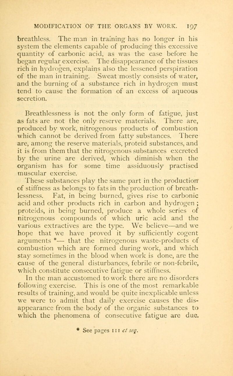 breathless. The man in training has no longer in his system the elements capable of producing this excessive quantity of carbonic acid, as was the case before he began regular exercise. The disappearance of the tissues rich in hydrogen, explains also the lessened perspiration of the man in training. Sweat mostly consists of water, and the burning of a substance rich in hydrogen must tend to cause the formation of an excess of aqueous secretion. Breathlessness is not the only form of fatigue, just as fats are not the only reserve materials. There are, produced by work, nitrogenous products of combustion which cannot be derived from fatty substances. There are, among the reserve materials, proteid substances, and it is from them that the nitrogenous substances excreted by the urine are derived, which diminish when the organism has for some time assiduously practised muscular exercise. These substances play the same part in the production- of stiffness as belongs to fats in the production of breath- lessness. Fat, in being burned, gives rise to carbonic acid and other products rich in carbon and hydrogen ; proteids, in being burned, produce a whole series of nitrogenous compounds of which uric acid and the various extractives are the type. We believe—and we hope that we have proved it by sufficiently cogent arguments *— that the nitrogenous waste-products of combustion which are formed during work, and which stay sometimes in the blood when work is done, are the cause of the general disturbances, febrile or non-febrile, which constitute consecutive fatigue or stiffness. In the man accustomed to work there are no disorders following exercise. This is one of the most remarkable results of training, and would be quite inexplicable unless we were to admit that daily exercise causes the dis- appearance from the body of the organic substances to which the phenomena of consecutive fatigue are due. • See pages 111 ct seq.