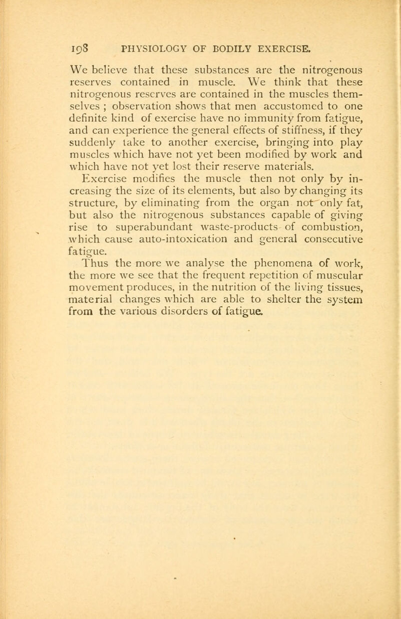 We believe that these substances are the nitrogenous reserves contained in muscle. We think that these nitrogenous reserves are contained in the muscles them- selves ; observation shows that men accustomed to one definite kind of exercise have no immunity from fatigue, and can experience the general effects of stiffness, if they suddenly take to another exercise, bringing into play muscles which have not yet been modified by work and which have not yet lost their reserve materials. Exercise modifies the muscle then not only by in- creasing the size of its elements, but also by changing its structure, by eliminating from the organ not'onlyfat, but also the nitrogenous substances capable of giving rise to superabundant waste-products of combustion, which cause auto-intoxication and general consecutive fatigue. Thus the more we analyse the phenomena of work, the more we see that the frequent repetition of muscular movement produces, in the nutrition of the living tissues, material changes which are able to shelter the system from the various disorders of fatigue.