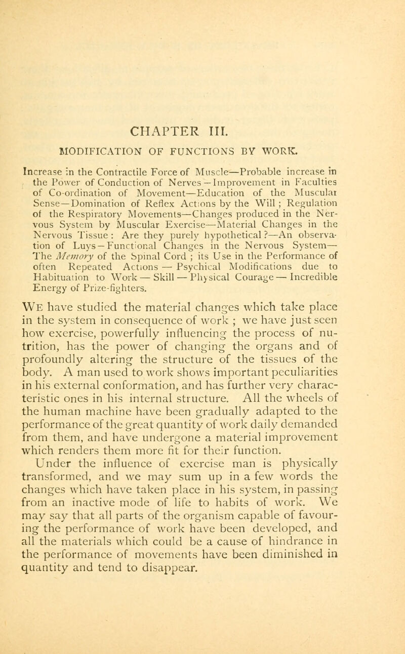 CHAPTER III. MODIFICATION OF FUNCTIONS BY WORK. Increase in the Contractile Force of Muscle—Probable increase in the Power of Conduction of Nerves —Improvement in Faculties of Co-ordination of Movement—Education of the Muscular Sense—Domination of Reflex Actions by the Will ; Regulation of the Respiratory Movements—Changes produced in the Ner- vous System by Muscular Exercise—Material Changes in the Nervous Tissue : Are they purely hypothetical ?—An observa- tion of Luys —Functional Changes in the Nervous System— The Memory of the Spinal Cord ; its Use in the Performance of often Repeated Actions — Psychical Modifications due to Habituation to Work—Skill — Physical Courage—Incredible Energy of Prize-fighters. We have studied the material changes which take place in the system in consequence of work ; we have just seen how exercise, powerfully influencing the process of nu- trition, has the power of changing the organs and of profoundly altering the structure of the tissues of the body. A man used to work shows important peculiarities in his external conformation, and has further very charac- teristic ones in his internal structure. All the wheels of the human machine have been gradually adapted to the performance of the great quantity of work daily demanded from them, and have undergone a material improvement which renders them more fit for their function. Under the influence of exercise man is physically transformed, and we may sum up in a few words the changes which have taken place in his system, in passing from an inactive mode of life to habits of work. We may say that all parts of the organism capable of favour- ing the performance of work have been developed, and all the materials which could be a cause of hindrance in the performance of movements have been diminished in quantity and tend to disappear.