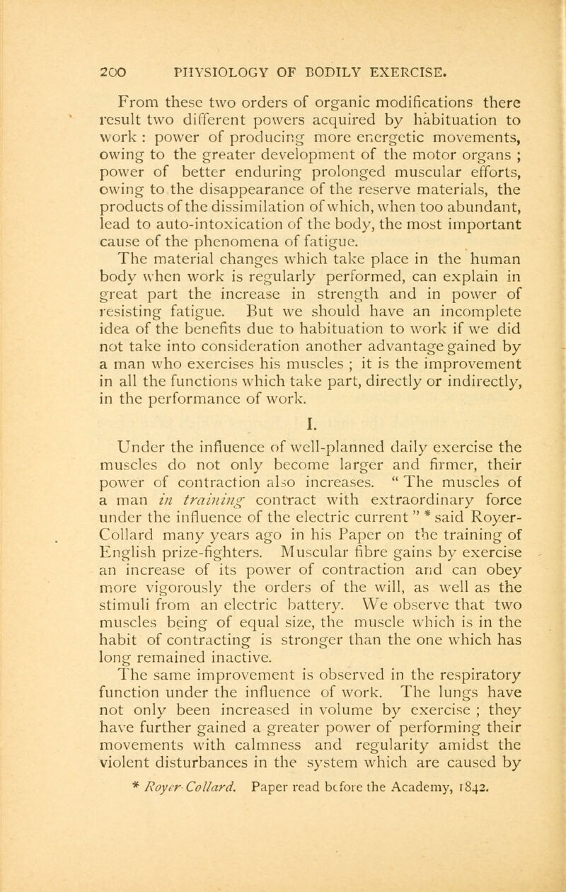 From these two orders of organic modifications there result two different powers acquired by habituation to work : power of producing more energetic movements, owing to the greater development of the motor organs ; power of better enduring prolonged muscular efforts, owing to the disappearance of the reserve materials, the products of the dissimilation of which, when too abundant, lead to auto-intoxication of the body, the most important cause of the phenomena of fatigue. The material changes which take place in the human body when work is regularly performed, can explain in great part the increase in strength and in power of resisting fatigue. But we should have an incomplete idea of the benefits due to habituation to work if we did not take into consideration another advantage gained by a man who exercises his muscles ; it is the improvement in all the functions which take part, directly or indirectly, in the performance of work. I. Under the influence of well-planned daily exercise the muscles do not only become larger and firmer, their power of contraction also increases.  The muscles of a man in training contract with extraordinary force under the influence of the electric current  * said Royer- Collard many years ago in his Paper on the training of English prize-fighters. Muscular fibre gains by exercise an increase of its power of contraction and can obey more vigorously the orders of the will, as well as the stimuli from an electric battery. We observe that two muscles being of equal size, the muscle which is in the habit of contracting is stronger than the one which has long remained inactive. The same improvement is observed in the respiratory function under the influence of work. The lungs have not only been increased in volume by exercise ; they have further gained a greater power of performing their movements with calmness and regularity amidst the violent disturbances in the system which are caused by * Roycr■ Collar d. Paper read before the Academy, 1842.