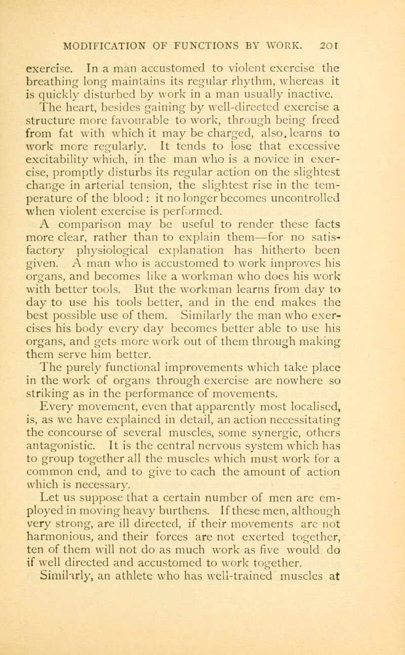 exercise. In a man accustomed to violent exercise the breathing long maintains its regular rhythm, whereas it is quickly disturbed by work in a man usually inactive. The heart, besides gaining by well-directed exercise a structure more favourable to work, through being freed from fat with which it may be charged, also, learns to work more regularly. It tends to lose that excessive excitability which, in the man who is a novice in exer- cise, promptly disturbs its regular action on the slightest change in arterial tension, the slightest rise in the tem- perature of the blood : it no longer becomes uncontrolled when violent exercise is performed. A comparison may be useful to render these facts more clear, rather than to explain them—for no satis- factory physiological explanation has hitherto been given. A man who is accustomed to work improves his organs, and becomes like a workman who does his work with better tools. But the workman learns from day to day to use his tools better, and in the end makes the best possible use of them. Similarly the man who exer- cises his body every day becomes better able to use his organs, and gets more work out of them through making them serve him better. The purely functional improvements which take place in the work of organs through exercise are nowhere so striking as in the performance of movements. Every movement, even that apparently most localised, is, as we have explained in detail, an action necessitating the concourse of several muscles, some synergic, others antagonistic. It is the central nervous system which has to group together all the muscles which must work for a common end, and to give to each the amount of action which is necessary. Let us suppose that a certain number of men are em- ployed in moving heavy burthens. If these men, although very strong, are ill directed, if their movements are not harmonious, and their forces are not exerted together, ten of them will not do as much work as five would do if well directed and accustomed to work together. Similarly, an athlete who has well-trained muscles at