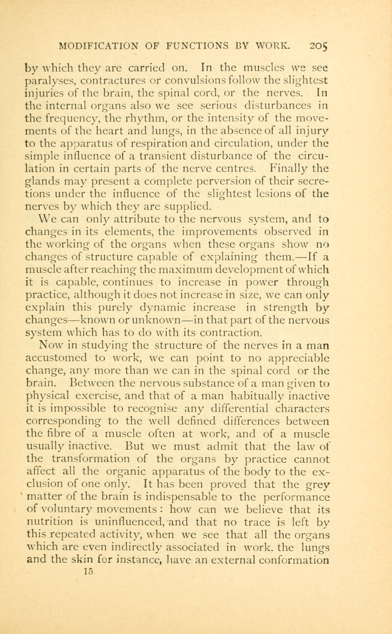 by which they are carried on. In the muscles we see paralyses, contractures or convulsions follow the slightest injuries of the brain, the spinal cord, or the nerves. In the internal organs also we see serious disturbances in the frequency, the rhythm, or the intensity of the move- ments of the heart and lungs, in the absence of all injury to the apparatus of respiration and circulation, under the simple influence of a transient disturbance of the circu- lation in certain parts of the nerve centres. Finally the glands may present a complete perversion of their secre- tions under the influence of the slightest lesions of the nerves by which they are supplied. We can only attribute to the nervous system, and to changes in its elements, the improvements observed in the working of the organs when these organs show no changes of structure capable of explaining them.—If a muscle after reaching the maximum development of which it is capable, continues to increase in power through practice, although it does not increase in size, we can only explain this purely dynamic increase in strength by changes—known or unknown—in that part of the nervous system which has to do with its contraction. Now in studying the structure of the nerves in a man accustomed to work, we can point to no appreciable change, any more than we can in the spinal cord or the brain. Between the nervous substance of a man given to physical exercise, and that of a man habitually inactive it is impossible to recognise any differential characters corresponding to the well defined differences between the fibre of a muscle often at work, and of a muscle usually inactive. But we must admit that the law of the transformation of the organs by practice cannot affect all the organic apparatus of the body to the ex- clusion of one only. It has been proved that the grey 1 matter of the brain is indispensable to the performance of voluntary movements : how can we believe that its nutrition is uninfluenced, and that no trace is left by this repeated activity, when we see that all the organs which are even indirectly associated in work, the lungs and the skin for instance, have an external conformation 15