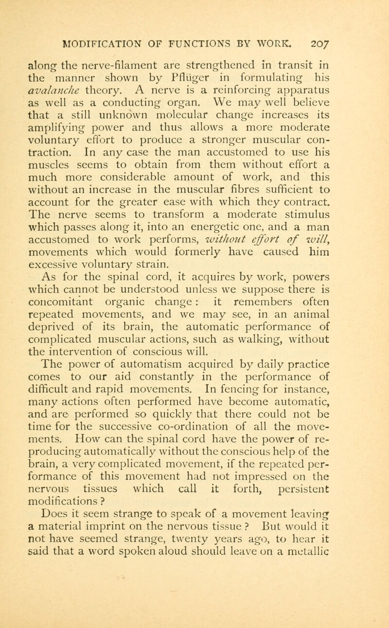 along the nerve-filament are strengthened in transit in the manner shown by Pflliger in formulating his avalanche theory. A nerve is a reinforcing apparatus as well as a conducting organ. We may well believe that a still unknown molecular change increases its amplifying power and thus allows a more moderate voluntary effort to produce a stronger muscular con- traction. In any case the man accustomed to use his muscles seems to obtain from them without effort a much more considerable amount of work, and this without an increase in the muscular fibres sufficient to account for the greater ease with which they contract. The nerve seems to transform a moderate stimulus which passes along it, into an energetic one, and a man accustomed to work performs, zvithout effort of will, movements which would formerly have caused him excessive voluntary strain. As for the spinal cord, it acquires by work, powers which cannot be understood unless we suppose there is concomitant organic change: it remembers often repeated movements, and we may see, in an animal deprived of its brain, the automatic performance of complicated muscular actions, such as walking, without the intervention of conscious will. The power of automatism acquired by daily practice comes to our aid constantly in the performance of difficult and rapid movements. In fencing for instance, many actions often performed have become automatic, and are performed so quickly that there could not be time for the successive co-ordination of all the move- ments. How can the spinal cord have the power of re- producing automatically without the conscious help of the brain, a very complicated movement, if the repeated per- formance of this movement had not impressed on the nervous tissues which call it forth, persistent modifications ? Does it seem strange to speak of a movement leaving a material imprint on the nervous tissue ? But would it not have seemed strange, twenty years ago, to hear it said that a word spoken aloud should leave on a metallic