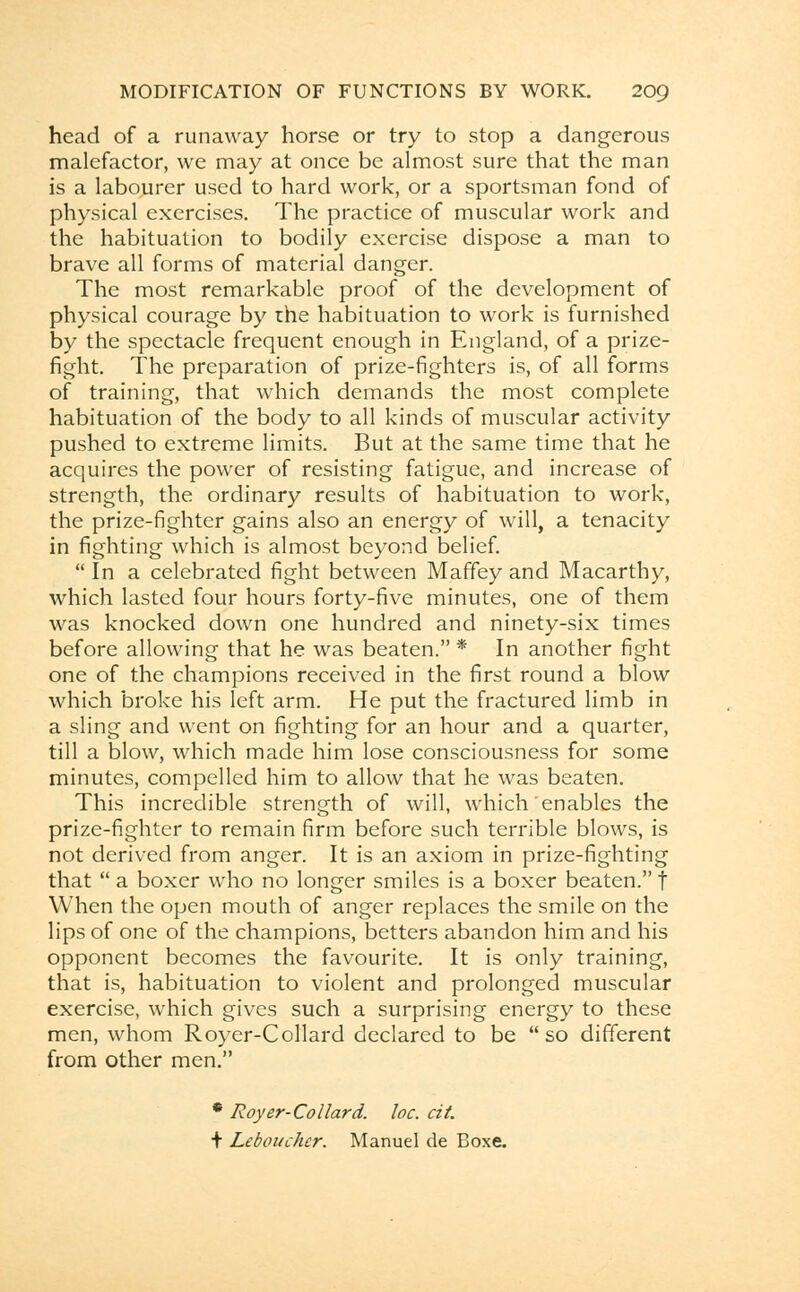 head of a runaway horse or try to stop a dangerous malefactor, we may at once be almost sure that the man is a labourer used to hard work, or a sportsman fond of physical exercises. The practice of muscular work and the habituation to bodily exercise dispose a man to brave all forms of material danger. The most remarkable proof of the development of physical courage by the habituation to work is furnished by the spectacle frequent enough in England, of a prize- fight. The preparation of prize-fighters is, of all forms of training, that which demands the most complete habituation of the body to all kinds of muscular activity pushed to extreme limits. But at the same time that he acquires the power of resisting fatigue, and increase of strength, the ordinary results of habituation to work, the prize-fighter gains also an energy of will, a tenacity in fighting which is almost beyond belief.  In a celebrated fight between Maffey and Macarthy, which lasted four hours forty-five minutes, one of them was knocked down one hundred and ninety-six times before allowing that he was beaten. * In another fight one of the champions received in the first round a blow which broke his left arm. He put the fractured limb in a sling and went on fighting for an hour and a quarter, till a blow, which made him lose consciousness for some minutes, compelled him to allow that he was beaten. This incredible strength of will, which enables the prize-fighter to remain firm before such terrible blows, is not derived from anger. It is an axiom in prize-fighting that  a boxer who no longer smiles is a boxer beaten. f When the open mouth of anger replaces the smile on the lips of one of the champions, betters abandon him and his opponent becomes the favourite. It is only training, that is, habituation to violent and prolonged muscular exercise, which gives such a surprising energy to these men, whom Royer-Collard declared to be so different from other men. * Royer-Collard. loc. cit. + Leboucher. Manuel de Boxe.