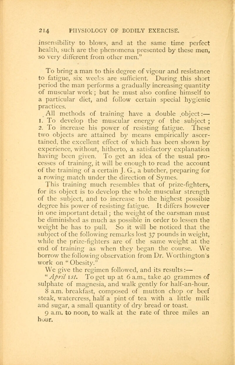 insensibility to blows, and at the same time perfect health, such are the phenomena presented by these men, so very different from other men. To bring a man to this degree of vigour and resistance to fatigue, six weeks are sufficient. During this short period the man performs a gradually increasing quantity of muscular work ; but he must also confine himself to a particular diet, and follow certain special hygienic practices. All methods of training have a double .object:— 1. To develop the muscular energy of the subject ; 2. To increase his power of resisting fatigue. These two objects are attained by means empirically ascer- tained, the excellent effect of which has been shown by experience, without, hitherto, a satisfactory explanation having been given. To get an idea of the usual pro- cesses of training, it will be enough to read the account of the training of a certain J. G., a butcher, preparing for a rowing match under the direction of Symes. This training much resembles that of prize-fighters, for its object is to develop the whole muscular strength of the subject, and to increase to the highest possible degree his power of resisting fatigue. It differs however in one important detail; the weight of the oarsman must be diminished as much as possible in order to lessen the weight he has to pull. So it will be noticed that the subject of the following remarks lost 37 pounds in weight, while the prize-fighters are of the same weight at the end of training as when they began the course. We borrow the following observation from Dr. Worthington's work on  Obesity. We give the regimen followed, and its results:— April 1st. To get up at 6 a.m., take 40 grammes of sulphate of magnesia, and walk gently for half-an-hour. 8 a.m. breakfast, composed of mutton chop or beef steak, watercress, half a pint of tea with a little milk and sugar, a small quantity of dry bread or toast. 9 a.m. to noon, to walk at the rate of three miles an hour.