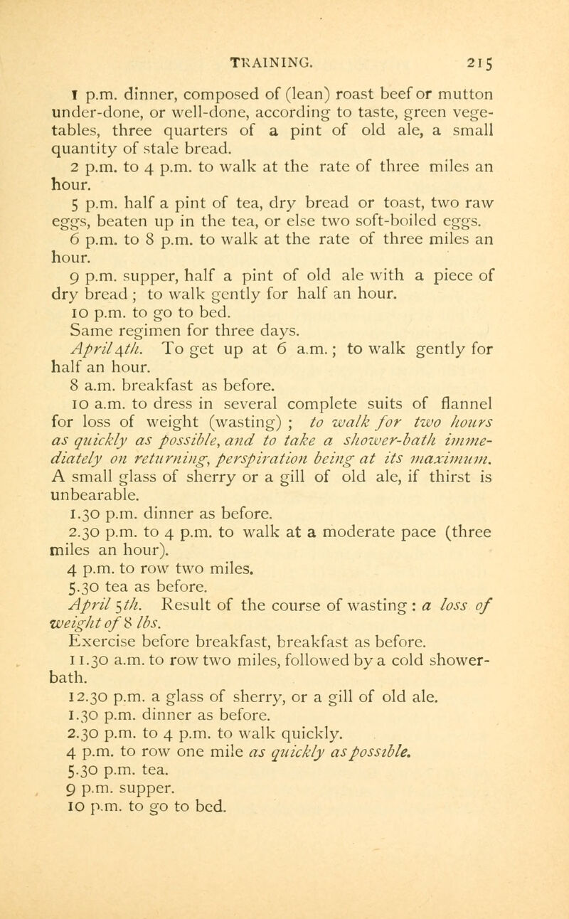1 p.m. dinner, composed of (lean) roast beef or mutton under-done, or well-done, according to taste, green vege- tables, three quarters of a pint of old ale, a small quantity of stale bread. 2 p.m. to 4 p.m. to walk at the rate of three miles an hour. 5 p.m. half a pint of tea, dry bread or toast, two raw eggs, beaten up in the tea, or else two soft-boiled eggs. 6 p.m. to 8 p.m. to walk at the rate of three miles an hour. 9 p.m. supper, half a pint of old ale with a piece of dry bread ; to walk gently for half an hour. 10 p.m. to go to bed. Same regimen for three days. April ^th. To get up at 6 a.m.; to walk gently for half an hour. 8 a.m. breakfast as before. 10 a.m. to dress in several complete suits of flannel for loss of weight (wasting) ; to walk for two hoars as quickly as possible, and to take a shower-bath imme- diately on returning, perspiration being at its maximum. A small glass of sherry or a gill of old ale, if thirst is unbearable. I.30 p.m. dinner as before. 2.30 p.m. to 4 p.m. to walk at a moderate pace (three miles an hour). 4 p.m. to row two miles. 5.30 tea as before. April $th. Result of the course of wasting : a loss of weight of '8 lbs. Exercise before breakfast, breakfast as before. 11.30 a.m. to row two miles, followed by a cold shower- bath. 12.30 p.m. a glass of sherry, or a gill of old ale. 1.30 p.m. dinner as before. 2.30 p.m. to 4 p.m. to walk quickly. 4 p.m. to row one mile as quickly as possible. 5.30 p.m. tea. 9 p.m. supper. 10 p.m. to go to bed.
