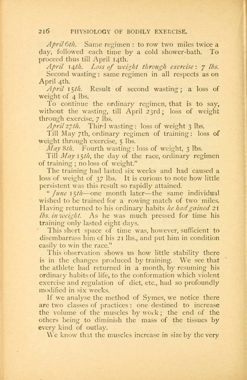 April 6th. Same regimen : to row two miles twice a day, followed each time by a cold shower-bath. To proceed thus till April 14th. April 14th. Loss of weight through exercise: J lbs. Second wasting: same regimen in all respects as on April 4th. April i$th. Result of second wasting; a loss of weight of 4 lbs. To continue the ordinary regimen, that is to say, without the wasting, till April 23rd; loss of weight through exercise, 7 lbs. April27th. Third wasting: loss of weight 3 lbs. Till May 7th, ordinary regimen of training: loss of weight through exercise, 5 lbs. May 8th. Fourth wasting: loss of weight, 3 lbs. Till May i$th, the day of the race, ordinary regimen of training ; no loss of weight. The training had lasted six weeks and had caused a loss of weight of 37 lbs. It is curious to note how little persistent was this result so rapidly attained.  June 1 $th—one month later—the same individual wished to be trained for a rowing match of two miles. Having returned to his ordinary habits he had gained 21 lbs. in weight. As he was much pressed for time his training only lasted eight days. This short space of time was, however, sufficient to disembarrass him of his 21 lbs., and put him in condition easily to win the race. This observation shows us how little stability there is in the changes produced by training. We see that the athlete had returned in a month, by resuming his ordinary habits of life, to the conformation which violent exercise and regulation of diet, etc., had so profoundly modified in six weeks. If we analyse the method of Symes, we notice there are two classes of practices : one destined to increase the volume of the muscles by work ; the end of the others being to diminish the mass of the tissues by every kind of outlay. We know that the muscles increase in size by the very